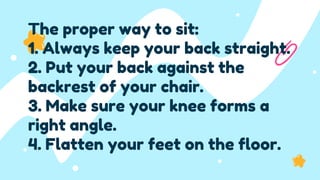 The proper way to sit:
1. Always keep your back straight.
2. Put your back against the
backrest of your chair.
3. Make sure your knee forms a
right angle.
4. Flatten your feet on the floor.
 