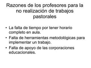 Razones de los profesores para la no realización de trabajos pastorales La falta de tiempo por tener horario completo en aula. Falta de herramientas metodológicas para implementar un trabajo. Falta de apoyo de las corporaciones educacionales. 