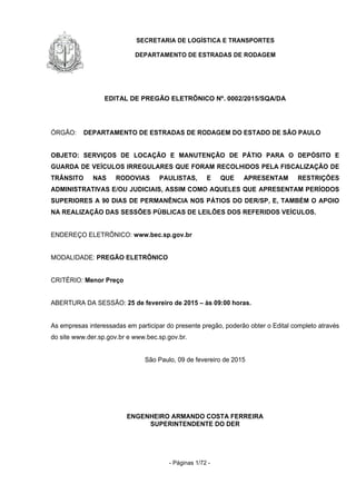 SECRETARIA DE LOGÍSTICA E TRANSPORTES
DEPARTAMENTO DE ESTRADAS DE RODAGEM
- Páginas 1/72 -
EDITAL DE PREGÃO ELETRÔNICO Nº. 0002/2015/SQA/DA
ÓRGÃO: DEPARTAMENTO DE ESTRADAS DE RODAGEM DO ESTADO DE SÃO PAULO
OBJETO: SERVIÇOS DE LOCAÇÃO E MANUTENÇÃO DE PÁTIO PARA O DEPÓSITO E
GUARDA DE VEÍCULOS IRREGULARES QUE FORAM RECOLHIDOS PELA FISCALIZAÇÃO DE
TRÂNSITO NAS RODOVIAS PAULISTAS, E QUE APRESENTAM RESTRIÇÕES
ADMINISTRATIVAS E/OU JUDICIAIS, ASSIM COMO AQUELES QUE APRESENTAM PERÍODOS
SUPERIORES A 90 DIAS DE PERMANÊNCIA NOS PÁTIOS DO DER/SP, E, TAMBÉM O APOIO
NA REALIZAÇÃO DAS SESSÕES PÚBLICAS DE LEILÕES DOS REFERIDOS VEÍCULOS.
ENDEREÇO ELETRÔNICO: www.bec.sp.gov.br
MODALIDADE: PREGÃO ELETRÔNICO
CRITÉRIO: Menor Preço
ABERTURA DA SESSÃO: 25 de fevereiro de 2015 – às 09:00 horas.
As empresas interessadas em participar do presente pregão, poderão obter o Edital completo através
do site www.der.sp.gov.br e www.bec.sp.gov.br.
São Paulo, 09 de fevereiro de 2015
ENGENHEIRO ARMANDO COSTA FERREIRA
SUPERINTENDENTE DO DER
 