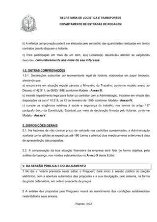 SECRETARIA DE LOGÍSTICA E TRANSPORTES
DEPARTAMENTO DE ESTRADAS DE RODAGEM
- Páginas 10/72 -
b) A referida comprovação poderá ser efetuada pelo somatório das quantidades realizadas em tantos
contratos quanto dispuser o licitante.
c) Para participação em mais de um item, a(s) Licitante(s) deverá(ão) atender as exigências
descritas, cumulativamente aos itens de seu interesse.
1.5. OUTRAS COMPROVAÇÕES
1.5.1. Declarações subscritas por representante legal da licitante, elaboradas em papel timbrado,
atestando que:
a) encontra-se em situação regular perante o Ministério do Trabalho, conforme modelo anexo ao
Decreto nº 42.911, de 06/03/1998, conforme Modelo - Anexo III;
b) inexiste impedimento legal para licitar ou contratar com a Administração, inclusive em virtude das
disposições da Lei nº 10.218, de 12 de fevereiro de 1999, conforme Modelo - Anexo IV;
c) cumpre as exigências relativas à saúde e segurança do trabalho, nos termos do artigo 117
parágrafo único da Constituição Estadual, por meio de declaração firmada pelo licitante, conforme
Modelo - Anexo V.
2. DISPOSIÇÕES GERAIS
2.1. Na hipótese de não constar prazo de validade nas certidões apresentadas, a Administração
aceitará como válidas as expedidas até 180 (cento e oitenta) dias imediatamente anteriores à data
de apresentação das propostas.
2.2. A comprovação da boa situação financeira da empresa será feita de forma objetiva, pela
análise do balanço, nos moldes estabelecidos no Anexo X deste Edital.
V. DA SESSÃO PÚBLICA E DO JULGAMENTO
1 No dia e horário previstos neste edital, o Pregoeiro dará início à sessão pública do pregão
eletrônico, com a abertura automática das propostas e a sua divulgação, pelo sistema, na forma
de grade ordenatória, em ordem crescente de preços.
2 A análise das propostas pelo Pregoeiro visará ao atendimento das condições estabelecidas
neste Edital e seus anexos.
 