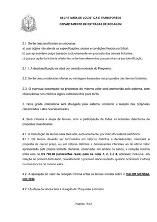 SECRETARIA DE LOGÍSTICA E TRANSPORTES
DEPARTAMENTO DE ESTRADAS DE RODAGEM
- Páginas 11/72 -
2.1. Serão desclassificadas as propostas:
a) cujo objeto não atenda as especificações, prazos e condições fixados no Edital;
b) que apresentem preço baseado exclusivamente em proposta das demais licitantes.
c) que por ação da licitante ofertante contenham elementos que permitam a sua identificação.
2.1.1. A desclassificação se dará por decisão motivada do Pregoeiro.
2.2. Serão desconsideradas ofertas ou vantagens baseadas nas propostas das demais licitantes.
2.3. O eventual desempate de propostas do mesmo valor será promovido pelo sistema, com
observância dos critérios legais estabelecidos para tanto.
3. Nova grade ordenatória será divulgada pelo sistema, contendo a relação das propostas
classificadas e das desclassificadas.
4. Será iniciada a etapa de lances, com a participação de todas as licitantes detentoras de
propostas classificadas.
4.1. A formulação de lances será efetuada, exclusivamente, por meio do sistema eletrônico.
4.1.1. Os lances deverão ser formulados em valores distintos e decrescentes, inferiores à
proposta de menor preço, ou em valores distintos e decrescentes inferiores ao do último valor
apresentado pela própria licitante ofertante, observada, em ambos os casos, a redução mínima
entre eles de R$ 700,00 (setecentos reais) para os itens 1, 2, 3 e 4, aplicável, inclusive, em
relação ao primeiro formulado, prevalecendo o primeiro lance recebido, quando ocorrerem 2 (dois)
ou mais lances do mesmo valor.
4.2. A aplicação do valor de redução mínima entre os lances incidirá sobre o VALOR MENSAL
DO ITEM.
4.2.1 A etapa de lances terá a duração de 15 (quinze ) minutos.
 