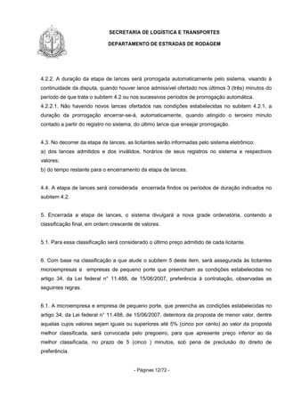 SECRETARIA DE LOGÍSTICA E TRANSPORTES
DEPARTAMENTO DE ESTRADAS DE RODAGEM
- Páginas 12/72 -
4.2.2. A duração da etapa de lances será prorrogada automaticamente pelo sistema, visando à
continuidade da disputa, quando houver lance admissível ofertado nos últimos 3 (três) minutos do
período de que trata o subitem 4.2 ou nos sucessivos períodos de prorrogação automática.
4.2.2.1. Não havendo novos lances ofertados nas condições estabelecidas no subitem 4.2.1, a
duração da prorrogação encerrar-se-á, automaticamente, quando atingido o terceiro minuto
contado a partir do registro no sistema, do último lance que ensejar prorrogação.
4.3. No decorrer da etapa de lances, as licitantes serão informadas pelo sistema eletrônico:
a) dos lances admitidos e dos inválidos, horários de seus registros no sistema e respectivos
valores;
b) do tempo restante para o encerramento da etapa de lances.
4.4. A etapa de lances será considerada encerrada findos os períodos de duração indicados no
subitem 4.2.
5. Encerrada a etapa de lances, o sistema divulgará a nova grade ordenatória, contendo a
classificação final, em ordem crescente de valores.
5.1. Para essa classificação será considerado o último preço admitido de cada licitante.
6. Com base na classificação a que alude o subitem 5 deste item, será assegurada às licitantes
microempresas e empresas de pequeno porte que preencham as condições estabelecidas no
artigo 34, da Lei federal n° 11.488, de 15/06/2007, preferência à contratação, observadas as
seguintes regras.
6.1. A microempresa e empresa de pequeno porte, que preencha as condições estabelecidas no
artigo 34, da Lei federal n° 11.488, de 15/06/2007, detentora da proposta de menor valor, dentre
aquelas cujos valores sejam iguais ou superiores até 5% (cinco por cento) ao valor da proposta
melhor classificada, será convocada pelo pregoeiro, para que apresente preço inferior ao da
melhor classificada, no prazo de 5 (cinco ) minutos, sob pena de preclusão do direito de
preferência.
 