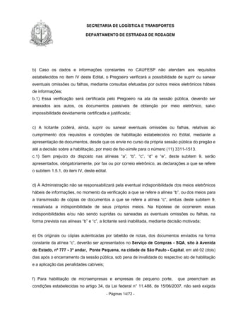 SECRETARIA DE LOGÍSTICA E TRANSPORTES
DEPARTAMENTO DE ESTRADAS DE RODAGEM
- Páginas 14/72 -
b) Caso os dados e informações constantes no CAUFESP não atendam aos requisitos
estabelecidos no item IV deste Edital, o Pregoeiro verificará a possibilidade de suprir ou sanear
eventuais omissões ou falhas, mediante consultas efetuadas por outros meios eletrônicos hábeis
de informações;
b.1) Essa verificação será certificada pelo Pregoeiro na ata da sessão pública, devendo ser
anexados aos autos, os documentos passíveis de obtenção por meio eletrônico, salvo
impossibilidade devidamente certificada e justificada;
c) A licitante poderá, ainda, suprir ou sanear eventuais omissões ou falhas, relativas ao
cumprimento dos requisitos e condições de habilitação estabelecidos no Edital, mediante a
apresentação de documentos, desde que os envie no curso da própria sessão pública do pregão e
até a decisão sobre a habilitação, por meio de fac-símile para o número (11) 3311-1513.
c.1) Sem prejuízo do disposto nas alíneas “a”, “b”, “c”, “d” e “e”, deste subitem 9, serão
apresentados, obrigatoriamente, por fax ou por correio eletrônico, as declarações a que se refere
o subitem 1.5.1, do item IV, deste edital.
d) A Administração não se responsabilizará pela eventual indisponibilidade dos meios eletrônicos
hábeis de informações, no momento da verificação a que se refere a alínea “b”, ou dos meios para
a transmissão de cópias de documentos a que se refere a alínea “c”, ambas deste subitem 9,
ressalvada a indisponibilidade de seus próprios meios. Na hipótese de ocorrerem essas
indisponibilidades e/ou não sendo supridas ou saneadas as eventuais omissões ou falhas, na
forma prevista nas alíneas “b” e “c”, a licitante será inabilitada, mediante decisão motivada;
e) Os originais ou cópias autenticadas por tabelião de notas, dos documentos enviados na forma
constante da alínea “c”, deverão ser apresentados no Serviço de Compras - SQA, sito à Avenida
do Estado, nº 777 - 3º andar, Ponte Pequena, na cidade de São Paulo - Capital, em até 02 (dois)
dias após o encerramento da sessão pública, sob pena de invalidade do respectivo ato de habilitação
e a aplicação das penalidades cabíveis;
f) Para habilitação de microempresas e empresas de pequeno porte, que preencham as
condições estabelecidas no artigo 34, da Lei federal n° 11.488, de 15/06/2007, não será exigida
 