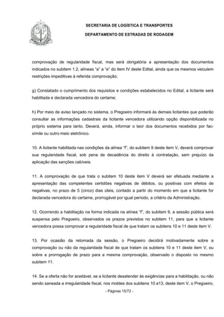 SECRETARIA DE LOGÍSTICA E TRANSPORTES
DEPARTAMENTO DE ESTRADAS DE RODAGEM
- Páginas 15/72 -
comprovação de regularidade fiscal, mas será obrigatória a apresentação dos documentos
indicados no subitem 1.2, alíneas “a” a “e” do item IV deste Edital, ainda que os mesmos veiculem
restrições impeditivas à referida comprovação;
g) Constatado o cumprimento dos requisitos e condições estabelecidos no Edital, a licitante será
habilitada e declarada vencedora do certame;
h) Por meio de aviso lançado no sistema, o Pregoeiro informará às demais licitantes que poderão
consultar as informações cadastrais da licitante vencedora utilizando opção disponibilizada no
próprio sistema para tanto. Deverá, ainda, informar o teor dos documentos recebidos por fac-
símile ou outro meio eletrônico.
10. A licitante habilitada nas condições da alínea “f”, do subitem 9 deste item V, deverá comprovar
sua regularidade fiscal, sob pena de decadência do direito à contratação, sem prejuízo da
aplicação das sanções cabíveis.
11. A comprovação de que trata o subitem 10 deste item V deverá ser efetuada mediante a
apresentação das competentes certidões negativas de débitos, ou positivas com efeitos de
negativas, no prazo de 5 (cinco) dias úteis, contado a partir do momento em que a licitante for
declarada vencedora do certame, prorrogável por igual período, a critério da Administração.
12. Ocorrendo a habilitação na forma indicada na alínea “f”, do subitem 9, a sessão pública será
suspensa pelo Pregoeiro, observados os prazos previstos no subitem 11, para que a licitante
vencedora possa comprovar a regularidade fiscal de que tratam os subitens 10 e 11 deste item V.
13. Por ocasião da retomada da sessão, o Pregoeiro decidirá motivadamente sobre a
comprovação ou não da regularidade fiscal de que tratam os subitens 10 e 11 deste item V, ou
sobre a prorrogação de prazo para a mesma comprovação, observado o disposto no mesmo
subitem 11.
14. Se a oferta não for aceitável, se a licitante desatender às exigências para a habilitação, ou não
sendo saneada a irregularidade fiscal, nos moldes dos subitens 10 a13, deste item V, o Pregoeiro,
 