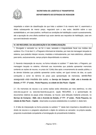 SECRETARIA DE LOGÍSTICA E TRANSPORTES
DEPARTAMENTO DE ESTRADAS DE RODAGEM
- Páginas 16/72 -
respeitada a ordem de classificação de que trata o subitem 5 do mesmo item V, examinará a
oferta subsequente de menor preço, negociará com o seu autor, decidirá sobre a sua
aceitabilidade e, em caso positivo, verificará as condições de habilitação e assim sucessivamente,
até a apuração de uma oferta aceitável cujo autor atenda aos requisitos de habilitação, caso em
que será declarado vencedor.
VI. DO RECURSO, DA ADJUDICAÇÃO E DA HOMOLOGAÇÃO.
1. Divulgado o vencedor ou, se for o caso, saneada a irregularidade fiscal nos moldes dos
subitens 10 a 13 do item V, o Pregoeiro informará às licitantes, por meio de mensagem lançada no
sistema, que poderão interpor recurso, imediata e motivadamente, por meio eletrônico, utilizando
para tanto, exclusivamente, campo próprio disponibilizado no sistema.
2. Havendo interposição de recurso, na forma indicada no subitem “1” deste item, o Pregoeiro, por
mensagem lançada no sistema, informará aos recorrentes que poderão apresentar memoriais
contendo as razões de recurso, no prazo de 3 (três) dias após o encerramento da sessão pública, e
às demais licitantes que poderão apresentar contra razões, em igual número de dias, os quais
começarão a correr do término do prazo para apresentação de memoriais, sendo-lhes
assegurada vista imediata dos autos, no Serviço de Compras - SQA, sito à Avenida do
Estado, nº 777 - 3º andar, Ponte Pequena, na cidade de São Paulo - Capital.
2.1. Os memoriais de recurso e as contra razões serão oferecidas por meio eletrônico, no sítio
www.bec.sp.gov.br ou www.bec.fazenda.sp.gov.br, opção RECURSO, e a apresentação de
documentos relativos às peças antes indicadas, se houver, será efetuada mediante protocolo, no
Serviço de Compras - SQA, sito à Avenida do Estado, nº 777 - 3º andar, Ponte Pequena, na
cidade de São Paulo – Capital, observados os prazos estabelecidos no subitem 2, deste item.
3. A falta de interposição na forma prevista no subitem “1” deste item importará a decadência do
direito de recurso e o pregoeiro adjudicará o objeto do certame ao vencedor, na própria sessão,
propondo à autoridade competente a homologação do procedimento licitatório.
 