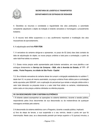 SECRETARIA DE LOGÍSTICA E TRANSPORTES
DEPARTAMENTO DE ESTRADAS DE RODAGEM
- Páginas 17/72 -
4. Decididos os recursos e constatada a regularidade dos atos praticados, a autoridade
competente adjudicará o objeto da licitação à licitante vencedora e homologará o procedimento
licitatório.
5. O recurso terá efeito suspensivo e o seu acolhimento importará a invalidação dos atos
insuscetíveis de aproveitamento.
6. A adjudicação será feita POR ITEM.
7. A vencedora do certame obriga-se a apresentar, no prazo de 02 (dois) dias úteis contado da
data de adjudicação do objeto, os novos preços unitários e total para a contratação, a partir do
valor total final obtido no certame.
7.1. Esses novos preços serão apresentados pela licitante vencedora, em nova planilha a ser
entregue diretamente no Serviço de Compras - SQA, sito à Avenida do Estado, nº 777 - 3º
andar, Ponte Pequena, na cidade de São Paulo - Capital.
7.2. Se a licitante vencedora do certame deixar de cumprir a obrigação estabelecida no subitem 7,
deste item VI, no prazo ali mesmo assinalado, os preços unitários finais válidos para a contratação
serão apurados pelo DER/SP, com a aplicação do percentual que retrate a redução obtida entre o
valor total oferecido na proposta inicial e o valor total final obtido no certame, indistintamente,
sobre cada um dos preços unitários ofertados na referida proposta.
VII. DA DESCONEXÃO COM O SISTEMA ELETRÔNICO
1 À licitante caberá acompanhar as operações no sistema eletrônico, durante a sessão pública,
respondendo pelos ônus decorrentes de sua desconexão ou da inobservância de quaisquer
mensagens emitidas pelo sistema.
2 A desconexão do sistema eletrônico com o Pregoeiro, durante a sessão pública, implicará:
a) fora da etapa de lances, a sua suspensão e o seu reinício, desde o ponto em que foi
interrompida. Neste caso, se a desconexão persistir por tempo superior a 15 (quinze) minutos, a
 