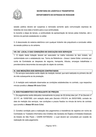 SECRETARIA DE LOGÍSTICA E TRANSPORTES
DEPARTAMENTO DE ESTRADAS DE RODAGEM
- Páginas 18/72 -
sessão pública deverá ser suspensa e reiniciada somente após comunicação expressa às
licitantes de nova data e horário para a sua continuidade;
b) durante a etapa de lances, a continuidade da apresentação de lances pelas licitantes, até o
término do período estabelecido no edital.
3. A desconexão do sistema eletrônico com qualquer licitante não prejudicará a conclusão válida
da sessão pública ou do certame.
VIII. DO LOCAL E DAS CONDIÇÕES DE EXECUÇÃO DOS SERVIÇOS
1. O objeto desta licitação deverá ser executado na malha rodoviária do item licitado, em
conformidade com o estabelecido nas Termo de Referência – Anexo I deste Edital, correndo por
conta da Contratada as despesas de seguros, transporte, tributos, encargos trabalhistas e
previdenciários decorrentes da execução do objeto do contrato.
IX. DAS MEDIÇÕES DOS SERVIÇOS CONTRATADOS
1. Os serviços executados serão objeto de medição mensal, que será realizada no primeiro dia útil
do mês subsequente ao da prestação.
2. A medição será realizada observadas as condições estabelecidas no contrato, cuja respectiva
minuta constitui o Anexo VII deste Edital.
X. DOS PAGAMENTOS E DO REAJUSTE DE PREÇOS
1. Os pagamentos serão efetuados mensalmente no prazo de 30 (trinta) dias (art. 2º do Decreto nº
32.117, de 10/08/1990, com redação dada pelo Decreto nº43.914, de 26/03/1999), contado da
data de medição dos serviços, nas condições e prazos fixados na minuta de termo de contrato
que constitui o Anexo VII deste Edital.
2. Constitui condição para a realização dos pagamentos a inexistência de registros em nome da
Contratada no “Cadastro Informativo dos Créditos não Quitados de Órgãos e Entidades Estaduais
do Estado de São Paulo – CADIN ESTADUAL”, o qual deverá ser consultado por ocasião da
realização de cada pagamento.
 