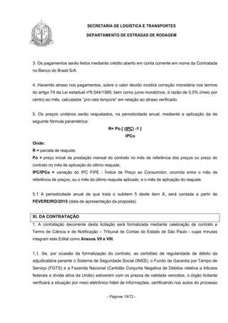 SECRETARIA DE LOGÍSTICA E TRANSPORTES
DEPARTAMENTO DE ESTRADAS DE RODAGEM
- Páginas 19/72 -
3. Os pagamentos serão feitos mediante crédito aberto em conta corrente em nome da Contratada
no Banco do Brasil S/A.
4. Havendo atraso nos pagamentos, sobre o valor devido incidirá correção monetária nos termos
do artigo 74 da Lei estadual nº6.544/1989, bem como juros moratórios, à razão de 0,5% (meio por
cento) ao mês, calculados “pro rata tempore” em relação ao atraso verificado.
5. Os preços unitários serão reajustados, na periodicidade anual, mediante a aplicação da de
seguinte fórmula paramétrica:
R= Po.[ (IPC) -1 ]
IPCo
Onde:
R = parcela de reajuste;
Po = preço inicial da prestação mensal do contrato no mês de referência dos preços ou preço do
contrato no mês de aplicação do último reajuste;
IPC/IPCo = variação do IPC FIPE - Índice de Preço ao Consumidor, ocorrida entre o mês de
referência de preços, ou o mês do último reajuste aplicado, e o mês de aplicação do reajuste.
5.1. A periodicidade anual de que trata o subitem 5 deste item X, será contada a partir de
FEVEREIRO/2015 (data de apresentação da proposta).
XI. DA CONTRATAÇÃO
1. A contratação decorrente desta licitação será formalizada mediante celebração de contrato e
Termo de Ciência e de Notificação – Tribunal de Contas do Estado de São Paulo - cujas minutas
integram este Edital como Anexos VII e VIII.
1.1. Se, por ocasião da formalização do contrato, as certidões de regularidade de débito da
adjudicatária perante o Sistema de Seguridade Social (INSS), o Fundo de Garantia por Tempo de
Serviço (FGTS) e a Fazenda Nacional (Certidão Conjunta Negativa de Débitos relativa a tributos
federais e dívida ativa da União) estiverem com os prazos de validade vencidos, o órgão licitante
verificará a situação por meio eletrônico hábil de informações, certificando nos autos do processo
 