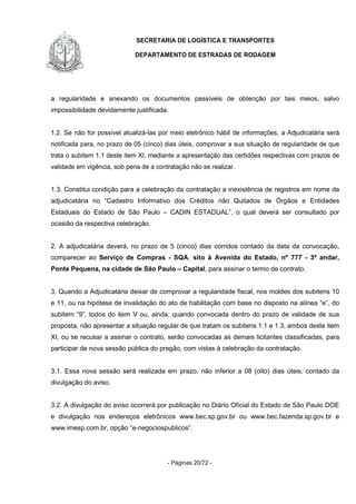 SECRETARIA DE LOGÍSTICA E TRANSPORTES
DEPARTAMENTO DE ESTRADAS DE RODAGEM
- Páginas 20/72 -
a regularidade e anexando os documentos passíveis de obtenção por tais meios, salvo
impossibilidade devidamente justificada.
1.2. Se não for possível atualizá-las por meio eletrônico hábil de informações, a Adjudicatária será
notificada para, no prazo de 05 (cinco) dias úteis, comprovar a sua situação de regularidade de que
trata o subitem 1.1 deste item XI, mediante a apresentação das certidões respectivas com prazos de
validade em vigência, sob pena de a contratação não se realizar.
1.3. Constitui condição para a celebração da contratação a inexistência de registros em nome da
adjudicatária no “Cadastro Informativo dos Créditos não Quitados de Órgãos e Entidades
Estaduais do Estado de São Paulo – CADIN ESTADUAL”, o qual deverá ser consultado por
ocasião da respectiva celebração.
2. A adjudicatária deverá, no prazo de 5 (cinco) dias corridos contado da data da convocação,
comparecer ao Serviço de Compras - SQA, sito à Avenida do Estado, nº 777 - 3º andar,
Ponte Pequena, na cidade de São Paulo – Capital, para assinar o termo de contrato.
3. Quando a Adjudicatária deixar de comprovar a regularidade fiscal, nos moldes dos subitens 10
e 11, ou na hipótese de invalidação do ato de habilitação com base no disposto na alínea “e”, do
subitem “9”, todos do item V ou, ainda, quando convocada dentro do prazo de validade de sua
proposta, não apresentar a situação regular de que tratam os subitens 1.1 e 1.3, ambos deste item
XI, ou se recusar a assinar o contrato, serão convocadas as demais licitantes classificadas, para
participar de nova sessão pública do pregão, com vistas à celebração da contratação.
3.1. Essa nova sessão será realizada em prazo, não inferior a 08 (oito) dias úteis, contado da
divulgação do aviso.
3.2. A divulgação do aviso ocorrerá por publicação no Diário Oficial do Estado de São Paulo DOE
e divulgação nos endereços eletrônicos www.bec.sp.gov.br ou www.bec.fazenda.sp.gov.br e
www.imesp.com.br, opção “e-negociospublicos”.
 