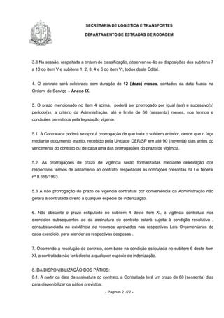 SECRETARIA DE LOGÍSTICA E TRANSPORTES
DEPARTAMENTO DE ESTRADAS DE RODAGEM
- Páginas 21/72 -
3.3 Na sessão, respeitada a ordem de classificação, observar-se-ão as disposições dos subitens 7
a 10 do item V e subitens 1, 2, 3, 4 e 6 do item VI, todos deste Edital.
4. O contrato será celebrado com duração de 12 (doze) meses, contados da data fixada na
Ordem de Serviço – Anexo IX.
5. O prazo mencionado no item 4 acima, poderá ser prorrogado por igual (ais) e sucessivo(s)
período(s), a critério da Administração, até o limite de 60 (sessenta) meses, nos termos e
condições permitidos pela legislação vigente.
5.1. A Contratada poderá se opor à prorrogação de que trata o subitem anterior, desde que o faça
mediante documento escrito, recebido pela Unidade DER/SP em até 90 (noventa) dias antes do
vencimento do contrato ou de cada uma das prorrogações do prazo de vigência.
5.2. As prorrogações de prazo de vigência serão formalizadas mediante celebração dos
respectivos termos de aditamento ao contrato, respeitadas as condições prescritas na Lei federal
nº 8.666/1993.
5.3 A não prorrogação do prazo de vigência contratual por conveniência da Administração não
gerará à contratada direito a qualquer espécie de indenização.
6. Não obstante o prazo estipulado no subitem 4 deste item XI, a vigência contratual nos
exercícios subsequentes ao da assinatura do contrato estará sujeita à condição resolutiva ,
consubstanciada na existência de recursos aprovados nas respectivas Leis Orçamentárias de
cada exercício, para atender as respectivas despesas .
7. Ocorrendo a resolução do contrato, com base na condição estipulada no subitem 6 deste item
XI, a contratada não terá direito a qualquer espécie de indenização.
8. DA DISPONIBILIZAÇÃO DOS PÁTIOS:
8.1. A partir da data da assinatura do contrato, a Contratada terá um prazo de 60 (sessenta) dias
para disponibilizar os pátios previstos.
 