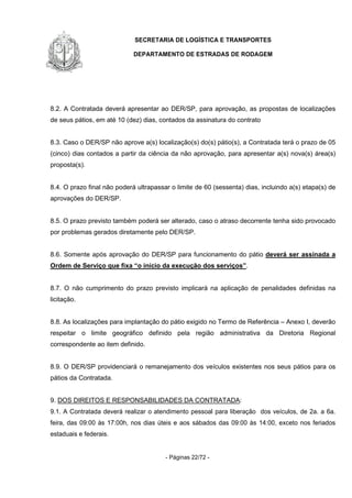 SECRETARIA DE LOGÍSTICA E TRANSPORTES
DEPARTAMENTO DE ESTRADAS DE RODAGEM
- Páginas 22/72 -
8.2. A Contratada deverá apresentar ao DER/SP, para aprovação, as propostas de localizações
de seus pátios, em até 10 (dez) dias, contados da assinatura do contrato
8.3. Caso o DER/SP não aprove a(s) localização(s) do(s) pátio(s), a Contratada terá o prazo de 05
(cinco) dias contados a partir da ciência da não aprovação, para apresentar a(s) nova(s) área(s)
proposta(s).
8.4. O prazo final não poderá ultrapassar o limite de 60 (sessenta) dias, incluindo a(s) etapa(s) de
aprovações do DER/SP.
8.5. O prazo previsto também poderá ser alterado, caso o atraso decorrente tenha sido provocado
por problemas gerados diretamente pelo DER/SP.
8.6. Somente após aprovação do DER/SP para funcionamento do pátio deverá ser assinada a
Ordem de Serviço que fixa “o início da execução dos serviços”.
8.7. O não cumprimento do prazo previsto implicará na aplicação de penalidades definidas na
licitação.
8.8. As localizações para implantação do pátio exigido no Termo de Referência – Anexo I, deverão
respeitar o limite geográfico definido pela região administrativa da Diretoria Regional
correspondente ao item definido.
8.9. O DER/SP providenciará o remanejamento dos veículos existentes nos seus pátios para os
pátios da Contratada.
9. DOS DIREITOS E RESPONSABILIDADES DA CONTRATADA:
9.1. A Contratada deverá realizar o atendimento pessoal para liberação dos veículos, de 2a. a 6a.
feira, das 09:00 às 17:00h, nos dias úteis e aos sábados das 09:00 às 14:00, exceto nos feriados
estaduais e federais.
 