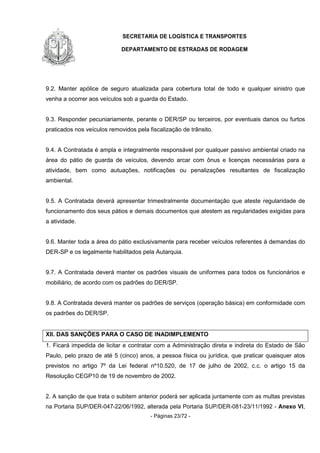 SECRETARIA DE LOGÍSTICA E TRANSPORTES
DEPARTAMENTO DE ESTRADAS DE RODAGEM
- Páginas 23/72 -
9.2. Manter apólice de seguro atualizada para cobertura total de todo e qualquer sinistro que
venha a ocorrer aos veículos sob a guarda do Estado.
9.3. Responder pecuniariamente, perante o DER/SP ou terceiros, por eventuais danos ou furtos
praticados nos veículos removidos pela fiscalização de trânsito.
9.4. A Contratada é ampla e integralmente responsável por qualquer passivo ambiental criado na
área do pátio de guarda de veículos, devendo arcar com ônus e licenças necessárias para a
atividade, bem como autuações, notificações ou penalizações resultantes de fiscalização
ambiental.
9.5. A Contratada deverá apresentar trimestralmente documentação que ateste regularidade de
funcionamento dos seus pátios e demais documentos que atestem as regularidades exigidas para
a atividade.
9.6. Manter toda a área do pátio exclusivamente para receber veículos referentes à demandas do
DER-SP e os legalmente habilitados pela Autarquia.
9.7. A Contratada deverá manter os padrões visuais de uniformes para todos os funcionários e
mobiliário, de acordo com os padrões do DER/SP.
9.8. A Contratada deverá manter os padrões de serviços (operação básica) em conformidade com
os padrões do DER/SP.
XII. DAS SANÇÕES PARA O CASO DE INADIMPLEMENTO
1. Ficará impedida de licitar e contratar com a Administração direta e indireta do Estado de São
Paulo, pelo prazo de até 5 (cinco) anos, a pessoa física ou jurídica, que praticar quaisquer atos
previstos no artigo 7º da Lei federal nº10.520, de 17 de julho de 2002, c.c. o artigo 15 da
Resolução CEGP10 de 19 de novembro de 2002.
2. A sanção de que trata o subitem anterior poderá ser aplicada juntamente com as multas previstas
na Portaria SUP/DER-047-22/06/1992, alterada pela Portaria SUP/DER-081-23/11/1992 - Anexo VI,
 