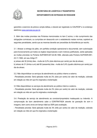 SECRETARIA DE LOGÍSTICA E TRANSPORTES
DEPARTAMENTO DE ESTRADAS DE RODAGEM
- Páginas 24/72 -
garantido o exercício de prévia e ampla defesa, e deverá ser registrada no CAUFESP e no endereço
eletrônico www.sancoes.sp.gov.br.
3. Além das multas previstas nas Portarias mencionadas no item 2 acima, o não cumprimento das
obrigações contratuais, ou cumpridas em desacordo com o estabelecido nestas normas, sujeitará as
seguintes penalidades, sendo que as mesmas deverão ser precedidas de Advertência por escrito.
3.1. Atrasar a entrega do pátio, em perfeita condição operacional e documental, sem autorização
para funcionamento por todos os órgãos responsáveis e sem motivos justificáveis, serão aplicadas
as multas previstas na Portaria SUP/DER-047-22.06.1992, alterada pela Portaria SUP/DER-081-
23.11.1992, em seu Artigo 5º:
a) atraso até 30 (trinta) dias - multa de 0,2% (dois décimos por cento) por dia de atraso;
b) atraso de 31 (trinta e um) até 60 (sessenta) dias - multa de 0,4% (quatro décimos por cento) por
dia de atraso.
3.2. Não disponibilizar os serviços de atendimento ao público interno e externo.
-Penalidade prevista: Será aplicada multa de 2% (dois por cento) do valor de medição, cobrada
em relação ao mês em que foi originada a reclamação
3.3 Não disponibilizar os serviços de atendimento ao público interno e externo.
- Penalidade prevista: Será aplicada multa de 2% (dois por cento) do valor de medição, cobrada
em relação ao mês em que foi originada a reclamação
3.4. Prestação de serviço de atendimento ao condutor/proprietário inadequado ou indevido. A
comprovação de bom atendimento cabe a CONTRATADA através da gravação de som e
imagens, bem como envio em tempo hábil ao DER para avaliação;
- Penalidade prevista: Será aplicada multa de 3% (três por cento) do valor de medição, cobrada
em relação ao mês em que foi originada a reclamação
 