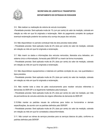SECRETARIA DE LOGÍSTICA E TRANSPORTES
DEPARTAMENTO DE ESTRADAS DE RODAGEM
- Páginas 25/72 -
3.5. Não realizar ou realização de vistoria de veículo incompleta:
-Penalidade prevista: Será aplicada multa de 1% (um por cento) do valor de medição, cobrada em
relação ao mês em que foi originada a reclamação. Além do pagamento completo de qualquer
eventual reclamação posterior de avarias e/ou sumiço de peças dos veículos.
3.6. Não disponibilizar no período contratual mão de obra prevista neste edital;
- Penalidade prevista: Será aplicada multa de 2% (dois por cento) do valor de medição, cobrada
em relação ao mês em que foi originada a reclamação;
3.7. Não inserir os dados e informações dos veículos removidos, liberados e/ou leiloados, em
sistema único e informatizado, fornecido pelo DER-SP ou inserir de forma incompleta;
- Penalidade prevista: Será aplicada multa de 2% (dois por cento) do valor de medição, cobrada
em relação ao mês em que foi originada a reclamação;
3.8. Não disponibilizar equipamentos e materiais em perfeita condição de uso, nas quantidades e
tipos previstos.
- Penalidade prevista: Será aplicada multa de 2% (dois por cento) do valor de medição, cobrada
em relação ao mês em que foi originada a reclamação;
3.9. Não manter toda a área do pátio exclusivamente para receber veículos referentes à
demandas do DER-SP e os legalmente habilitados pela Autarquia.
- Penalidade prevista: Será aplicada multa de 2% (dois por cento) do valor de medição, por mês
de permanência de veículos advindos de origens diferentes da demanda do DER-SP.
3.10.Não manter os padrões visuais de uniformes para todos os funcionários e demais
especificações, de acordo com os padrões definidos pelo DER/SP.
- Penalidade prevista: Será aplicada multa de 2% (dois por cento) do valor de medição, cobrada
em relação ao mês em que for constatada a desconformidade.
3.11. Não cumprir as rotinas de serviços previstas para os serviços básicos do pátio, conforme os
padrões definidos pelo DER/SP.
 