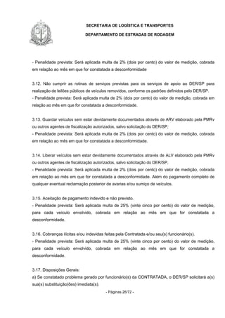 SECRETARIA DE LOGÍSTICA E TRANSPORTES
DEPARTAMENTO DE ESTRADAS DE RODAGEM
- Páginas 26/72 -
- Penalidade prevista: Será aplicada multa de 2% (dois por cento) do valor de medição, cobrada
em relação ao mês em que for constatada a desconformidade
3.12. Não cumprir as rotinas de serviços previstas para os serviços de apoio ao DER/SP para
realização de leilões públicos de veículos removidos, conforme os padrões definidos pelo DER/SP.
- Penalidade prevista: Será aplicada multa de 2% (dois por cento) do valor de medição, cobrada em
relação ao mês em que for constatada a desconformidade.
3.13. Guardar veículos sem estar devidamente documentados através de ARV elaborado pela PMRv
ou outros agentes de fiscalização autorizados, salvo solicitação do DER/SP,
- Penalidade prevista: Será aplicada multa de 2% (dois por cento) do valor de medição, cobrada
em relação ao mês em que for constatada a desconformidade.
3.14. Liberar veículos sem estar devidamente documentados através de ALV elaborado pela PMRv
ou outros agentes de fiscalização autorizados, salvo solicitação do DER/SP,
- Penalidade prevista: Será aplicada multa de 2% (dois por cento) do valor de medição, cobrada
em relação ao mês em que for constatada a desconformidade. Além do pagamento completo de
qualquer eventual reclamação posterior de avarias e/ou sumiço de veículos.
3.15. Aceitação de pagamento indevido e não previsto.
- Penalidade prevista: Será aplicada multa de 25% (vinte cinco por cento) do valor de medição,
para cada veículo envolvido, cobrada em relação ao mês em que for constatada a
desconformidade.
3.16. Cobranças ilícitas e/ou indevidas feitas pela Contratada e/ou seu(s) funcionário(s).
- Penalidade prevista: Será aplicada multa de 25% (vinte cinco por cento) do valor de medição,
para cada veículo envolvido, cobrada em relação ao mês em que for constatada a
desconformidade.
3.17. Disposições Gerais:
a) Se constatado problema gerado por funcionário(s) da CONTRATADA, o DER/SP solicitará a(s)
sua(s) substituição(ões) imediata(s).
 