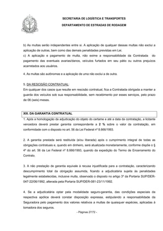 SECRETARIA DE LOGÍSTICA E TRANSPORTES
DEPARTAMENTO DE ESTRADAS DE RODAGEM
- Páginas 27/72 -
b) As multas serão independentes entre si. A aplicação de qualquer dessas multas não exclui a
aplicação de outras, bem como das demais penalidades previstas em Lei.
c) A aplicação e pagamento de multa, não exime a responsabilidade da Contratada do
pagamento das eventuais avarias/danos, veículos furtados em seu pátio ou outros prejuízos
acarretados aos usuários.
4. As multas são autônomas e a aplicação de uma não exclui a de outra.
5. DA RESCISÃO CONTRATUAL:
Em qualquer dos casos que resulte em rescisão contratual, fica a Contratada obrigada a manter a
guarda dos veículos sob sua responsabilidade, sem recebimento por esses serviços, pelo prazo
de 06 (seis) meses.
XIII. DA GARANTIA CONTRATUAL
1. Após a homologação da adjudicação do objeto do certame e até a data da contratação, a licitante
vencedora deverá prestar garantia correspondente a 2 % sobre o valor da contratação, em
conformidade com o disposto no art. 56 da Lei Federal nº 8.666/1993.
2. A garantia prestada será restituída (e/ou liberada) após o cumprimento integral de todas as
obrigações contratuais e, quando em dinheiro, será atualizada monetariamente, conforme dispõe o §
4º do art. 56 da Lei Federal nº 8.666/1993, quando da expedição do Termo de Encerramento do
Contrato.
3. A não prestação de garantia equivale à recusa injustificada para a contratação, caracterizando
descumprimento total da obrigação assumida, ficando a adjudicatária sujeita às penalidades
legalmente estabelecidas, inclusive multa, observado o disposto no artigo 3º da Portaria SUP/DER-
047-22/06/1992, alterada pela Portaria SUP/DER-081-23/11/1992.
4. Se a adjudicatária optar pela modalidade seguro-garantia, das condições especiais da
respectiva apólice deverá constar disposição expressa, estipulando a responsabilidade da
Seguradora pelo pagamento dos valores relativos a multas de quaisquer espécies, aplicadas à
tomadora dos seguros.
 