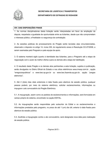 SECRETARIA DE LOGÍSTICA E TRANSPORTES
DEPARTAMENTO DE ESTRADAS DE RODAGEM
- Páginas 28/72 -
XIV. DAS DISPOSIÇÕES FINAIS
1. As normas disciplinadoras desta licitação serão interpretadas em favor da ampliação da
disputa, respeitada a igualdade de oportunidade entre as licitantes, desde que não comprometam
o interesse público, a finalidade e a segurança da contratação.
2. As sessões públicas de processamento do Pregão serão lavradas atas circunstanciadas,
observado o disposto no artigo 14, inciso XIII, do regulamento anexo à Resolução CC-27/2006, a
serem assinadas pelo Pregoeiro e pela equipe de apoio.
3. O sistema manterá sigilo quanto à identidade das licitantes, para o Pregoeiro até a etapa de
negociação com o autor da melhor oferta e para os demais até a etapa de habilitação.
4. O resultado deste Pregão e os demais atos pertinentes a esta licitação, sujeitos à publicação,
serão divulgados no Diário Oficial do Estado e nos sítios eletrônicos www.imesp.com.br , opção
“enegociospublicos” e www.bec.sp.gov.br ou www.bec.fazenda.sp.gov.br, opção “pregao
eletronico”.
5. Até 2 (dois) dias úteis anteriores à data fixada para abertura da sessão pública, qualquer
pessoa poderá, por meio do sistema eletrônico, solicitar esclarecimentos, informações ou
impugnar o ato convocatório do Pregão Eletrônico.
5.1. A impugnação, assim como os pedidos de esclarecimentos e informações, será formulada em
campo próprio do sistema, encontrado na opção EDITAL.
5.2. As impugnações serão respondidas pelo subscritor do Edital e os esclarecimentos e
informações prestados pelo pregoeiro, no prazo de até 1 (um) dia útil, anterior à data fixada para
abertura da sessão pública.
5.3. Acolhida a impugnação contra o ato convocatório, será designada nova data para realização
da sessão pública.
 