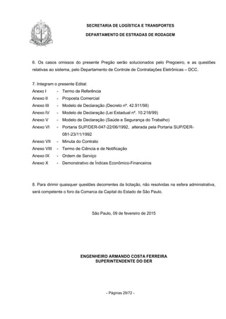 SECRETARIA DE LOGÍSTICA E TRANSPORTES
DEPARTAMENTO DE ESTRADAS DE RODAGEM
- Páginas 29/72 -
6. Os casos omissos do presente Pregão serão solucionados pelo Pregoeiro, e as questões
relativas ao sistema, pelo Departamento de Controle de Contratações Eletrônicas – DCC.
7. Integram o presente Edital:
Anexo I - Termo de Referência
Anexo II - Proposta Comercial
Anexo III - Modelo de Declaração (Decreto nº. 42.911/98)
Anexo IV - Modelo de Declaração (Lei Estadual nº. 10.218/99)
Anexo V - Modelo de Declaração (Saúde e Segurança do Trabalho)
Anexo VI - Portaria SUP/DER-047-22/06/1992, alterada pela Portaria SUP/DER-
081-23/11/1992
Anexo VII - Minuta do Contrato
Anexo VIII - Termo de Ciência e de Notificação
Anexo IX - Ordem de Serviço
Anexo X - Demonstrativo de Índices Econômico-Financeiros
8. Para dirimir quaisquer questões decorrentes da licitação, não resolvidas na esfera administrativa,
será competente o foro da Comarca da Capital do Estado de São Paulo.
São Paulo, 09 de fevereiro de 2015
ENGENHEIRO ARMANDO COSTA FERREIRA
SUPERINTENDENTE DO DER
 