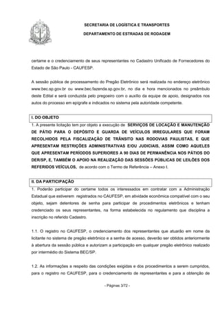 SECRETARIA DE LOGÍSTICA E TRANSPORTES
DEPARTAMENTO DE ESTRADAS DE RODAGEM
- Páginas 3/72 -
certame e o credenciamento de seus representantes no Cadastro Unificado de Fornecedores do
Estado de São Paulo - CAUFESP.
A sessão pública de processamento do Pregão Eletrônico será realizada no endereço eletrônico
www.bec.sp.gov.br ou www.bec.fazenda.sp.gov.br, no dia e hora mencionados no preâmbulo
deste Edital e será conduzida pelo pregoeiro com o auxílio da equipe de apoio, designados nos
autos do processo em epígrafe e indicados no sistema pela autoridade competente.
I. DO OBJETO
1. A presente licitação tem por objeto a execução de SERVIÇOS DE LOCAÇÃO E MANUTENÇÃO
DE PÁTIO PARA O DEPÓSITO E GUARDA DE VEÍCULOS IRREGULARES QUE FORAM
RECOLHIDOS PELA FISCALIZAÇÃO DE TRÂNSITO NAS RODOVIAS PAULISTAS, E QUE
APRESENTAM RESTRIÇÕES ADMINISTRATIVAS E/OU JUDICIAIS, ASSIM COMO AQUELES
QUE APRESENTAM PERÍODOS SUPERIORES A 90 DIAS DE PERMANÊNCIA NOS PÁTIOS DO
DER/SP, E, TAMBÉM O APOIO NA REALIZAÇÃO DAS SESSÕES PÚBLICAS DE LEILÕES DOS
REFERIDOS VEÍCULOS, de acordo com o Termo de Referência – Anexo I.
II. DA PARTICIPAÇÃO
1. Poderão participar do certame todos os interessados em contratar com a Administração
Estadual que estiverem registrados no CAUFESP, em atividade econômica compatível com o seu
objeto, sejam detentores de senha para participar de procedimentos eletrônicos e tenham
credenciado os seus representantes, na forma estabelecida no regulamento que disciplina a
inscrição no referido Cadastro.
1.1. O registro no CAUFESP, o credenciamento dos representantes que atuarão em nome da
licitante no sistema de pregão eletrônico e a senha de acesso, deverão ser obtidos anteriormente
à abertura da sessão pública e autorizam a participação em qualquer pregão eletrônico realizado
por intermédio do Sistema BEC/SP.
1.2. As informações a respeito das condições exigidas e dos procedimentos a serem cumpridos,
para o registro no CAUFESP, para o credenciamento de representantes e para a obtenção de
 