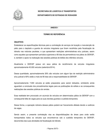 SECRETARIA DE LOGÍSTICA E TRANSPORTES
DEPARTAMENTO DE ESTRADAS DE RODAGEM
- Páginas 30/72 -
ANEXO I
TERMO DE REFERÊNCIA
OBJETIVO:
Estabelecer as especificações técnicas para a contratação de serviços de locação e manutenção de
pátio para o depósito e guarda de veículos irregulares que foram recolhidos pela fiscalização de
trânsito nas rodovias paulistas, e que apresentam restrições administrativas e/ou judiciais, assim
como aqueles que apresentam períodos superiores a 90 dias de permanência nos pátios do DER/SP,
e, também o apoio na realização das sessões públicas de leilões dos referidos veículos.
Atualmente o DER/SP possui em seus pátios de recolhimento de veículos irregulares
aproximadamente 45.000 veículos (setembro/2014).
Dessa quantidade, aproximadamente 26% são veículos com algum tipo de restrição administrativa
e/ou judicial e 60% estão a mais de 90 dias sob a responsabilidade do DER/SP.
Aproximadamente 7.000 veículos já estão preparados para serem leiloados, entretanto ainda
aguardam a conclusão dos procedimentos legais para as publicações de editais e as consequentes
realizações das sessões públicas de vendas.
Essa realidade tem provocado um acumulo de veículos em determinados pátios do DER/SP com a
consequente falta de vagas para as suas devidas guardas e custódia temporária.
Dessa forma, a operação rotineira desses pátios poderá ser futuramente afetada devido a carência
de vagas.
Sendo assim, a presente contratação visa as disponibilizações de áreas para onde serão
transportados todos os veículos que encontram-se sob a custódia temporária do DER/SP,
decorrentes das suas atividades de fiscalização de trânsito.
 