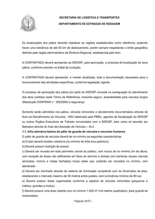 SECRETARIA DE LOGÍSTICA E TRANSPORTES
DEPARTAMENTO DE ESTRADAS DE RODAGEM
- Páginas 33/72 -
As localizações dos pátios deverão obedecer as regiões estabelecidas como referência, podendo
haver uma tolerância de até 50 km de deslocamento, porém sempre respeitando o limite geográfico
definido pela região administrativa da Diretoria Regional, estabelecida pelo item.
A CONTRATADA deverá apresentar ao DER/SP, para aprovação, a proposta de localização de seus
pátios, conforme previsto no Edital de Licitação.
A CONTRATADA deverá apresentar, e manter atualizada, toda a documentação necessária para o
funcionamento das atividades específicas, conforme legislação vigente.
O processo de aprovação dos pátios por parte do DER/SP consiste na averiguação do atendimento
dos itens contidos neste Termo de Referência, incluindo seguro, acessibilidade para veículos longos
(Resolução CONTRAN n.° 305/2009) e segurança.
Somente serão admitidos nos pátios, veículos removidos e devidamente documentados através de
Auto de Recolhimento de Veículos - ARV elaborado pela PMRv, agentes de fiscalização do DER/SP
ou outros Órgãos Executivos de Trânsito conveniados com o DER/SP, bem como só deverão ser
liberados através do Auto de Liberação de Veículos – ALV.
1.1. Infra estrutura básica do pátio de guarda de veículos e recursos humanos
O pátio de guarda de veículos deverá ter no mínimo as seguintes características:
a) O piso deverá receber cobertura (no mínimo de brita e/ou pedrisco);
b) Deverá possuir restrição de acesso
c) Deverá ser murado em todo perímetro visível ao público, com muros de no mínimo 2m de altura,
com exceção de áreas não edificantes em faixa de domínio e divisas com barreiras visuais naturais
(encostas, morros e matas fechadas) locais estes que, poderão ser cercados no mínimo, com
alambrado.
d) Deverá ser iluminado através de sistema de iluminação compatível com as dimensões da área,
obedecendo o intervalo máximo de 50 metros entre postes, com luminância mínima de 80 lux;
e) Deverá possuir áreas organizadas conforme a espécie de veículos removidos (pequenos e
médios, grandes e motos);
f) Deverá possuir uma área coberta com no mínimo 1.000 m² (mil metros quadrados), para guarda de
motocicletas;
 