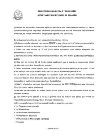 SECRETARIA DE LOGÍSTICA E TRANSPORTES
DEPARTAMENTO DE ESTRADAS DE RODAGEM
- Páginas 34/72 -
g) Deverá ser implantado sistema de vigilância eletrônica para monitoramento contínuo do pátio e
contratado serviços de segurança patrimonial para controle dos veículos removidos e equipamentos
instalados, de acordo com normas e legislações vigentes para a atividade;
Deverá apresentar edificação com a seguinte infra-estrutura mínima:
h) Sala com mobília adequada para uso do DER/SP – área mínima de 6 m2 (seis metros quadrados)
e banheiros masculino e feminino com área mínima de 4 m2 (quatro metros quadrados);
i) Salão com área mínima de 30 m2 (trinta metros quadrados) com mobília adequada para
atendimento ao público;
j) Banheiros masculino e feminino com áreas mínimas de 3m2 (três metros quadrados) destinados ao
público;
k) Sala com no mínimo 30 m2 (trinta metros quadrados) para a guarda de documentos oficiais
gerados pela remoção e liberação dos veículos;
l) Deverá apresentar placas ou outra forma de comunicação visual de identificação do prédio, do uso
e dos serviços realizados no local, de acordo com padrão apresentado pelo DER/SP.
m) Os acessos do público à edificação ou a qualquer outra área do pátio, deverão ser totalmente
independentes das áreas destinadas aos depósitos dos veículos removidos. Não serão admitidas as
circulações de publico nas áreas específicas dos depósitos;
n) Sala(s) e banheiros para uso dos próprios funcionários da CONTRATADA com área mínima de
50m2 (cinquenta metros quadrados).
o) Na área de atendimento ao público deverá conter quadro com o esclarecimento de que aquele
ambiente é filmado.
p) Será definido pelo DER/SP o lay-out e padrão visual da fachada dos pátios que deverá ser
implantado rigorosamente segundo as diretrizes estabelecidas.
q) Os recursos humanos mínimos necessários são os seguintes, por pátio:
01 Supervisor administrador
02 Manobristas
05 Auxiliares administrativos
02 Atendentes de guichê
02 Auxiliares de Manutenção e Limpeza
06 vigias
 