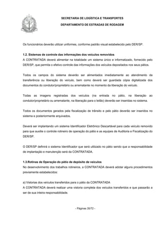 SECRETARIA DE LOGÍSTICA E TRANSPORTES
DEPARTAMENTO DE ESTRADAS DE RODAGEM
- Páginas 35/72 -
Os funcionários deverão utilizar uniformes, conforme padrão visual estabelecido pelo DER/SP.
1.2. Sistemas de controle das informações dos veículos removidos
A CONTRATADA deverá alimentar na totalidade um sistema único e informatizado, fornecido pelo
DER/SP, que permita o efetivo controle das informações dos veículos depositados nos seus pátios.
Todos os campos do sistema deverão ser alimentados imediatamente ao atendimento da
transferência ou liberação do veículo, bem como deverá ser guardada cópia digitalizada dos
documentos do condutor/proprietário ou arrematante no momento da liberação do veículo.
Todas as imagens registradas dos veículos (na entrada no pátio, na liberação ao
condutor/proprietário ou arrematante, na liberação para o leilão) deverão ser inseridas no sistema.
Todos os documentos gerados pela fiscalização de trânsito e pelo pátio deverão ser inseridos no
sistema e posteriormente arquivados.
Deverá ser implantando um sistema Identificador Eletrônico Descartável para cada veículo removido
para que auxilie o controle rotineiro de operação do pátio e as equipes de Auditoria e Fiscalização do
DER/SP.
O DER/SP definirá o sistema Identificador que será utilizado no pátio sendo que a responsabilidade
de implantação e manutenção será da CONTRATADA.
1.3.Rotinas de Operação do pátio de depósito de veículos
No desenvolvimento dos trabalhos rotineiros, a CONTRATADA deverá adotar alguns procedimentos
previamente estabelecidos:
a) Vistorias dos veículos transferidos para o pátio da CONTRATADA
A CONTRATADA deverá realizar uma vistoria completa dos veículos transferidos e que passarão a
ser de sua inteira responsabilidade.
 
