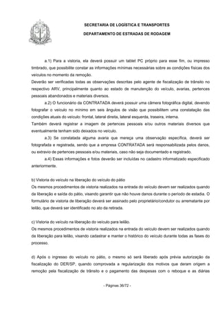 SECRETARIA DE LOGÍSTICA E TRANSPORTES
DEPARTAMENTO DE ESTRADAS DE RODAGEM
- Páginas 36/72 -
a.1) Para a vistoria, ela deverá possuir um tablet PC próprio para esse fim, ou impresso
timbrado, que possibilite constar as informações mínimas necessárias sobre as condições físicas dos
veículos no momento da remoção.
Deverão ser verificadas todas as observações descritas pelo agente de fiscalização de trânsito no
respectivo ARV, principalmente quanto ao estado de manutenção do veículo, avarias, pertences
pessoais abandonados e materiais diversos.
a.2) O funcionário da CONTRATADA deverá possuir uma câmera fotográfica digital, devendo
fotografar o veículo no mínimo em seis ângulos de visão que possibilitem uma constatação das
condições atuais do veículo: frontal, lateral direita, lateral esquerda, traseira, interna.
Também deverá registrar a imagem de pertences pessoais e/ou outros materiais diversos que
eventualmente tenham sido deixados no veículo.
a.3) Se constatada alguma avaria que mereça uma observação específica, deverá ser
fotografada e registrada, sendo que a empresa CONTRATADA será responsabilizada pelos danos,
ou extravio de pertences pessoais e/ou materiais, caso não seja documentado e registrado.
a.4) Essas informações e fotos deverão ser incluídas no cadastro informatizado especificado
anteriormente.
b) Vistoria do veículo na liberação do veículo do pátio
Os mesmos procedimentos de vistoria realizados na entrada do veículo devem ser realizados quando
da liberação e saída do pátio, visando garantir que não houve danos durante o período de estadia. O
formulário de vistoria de liberação deverá ser assinado pelo proprietário/condutor ou arrematante por
leilão, que deverá ser identificado no ato da retirada.
c) Vistoria do veículo na liberação do veículo para leilão.
Os mesmos procedimentos de vistoria realizados na entrada do veículo devem ser realizados quando
da liberação para leilão, visando cadastrar e manter o histórico do veículo durante todas as fases do
processo.
d) Após o ingresso do veículo no pátio, o mesmo só será liberado após prévia autorização da
fiscalização do DER/SP, quando comprovada a regularização dos motivos que deram origem a
remoção pela fiscalização de trânsito e o pagamento das despesas com o reboque e as diárias
 
