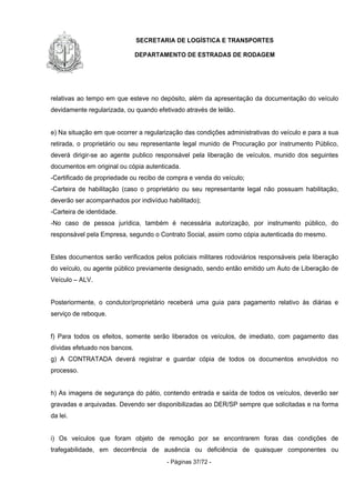 SECRETARIA DE LOGÍSTICA E TRANSPORTES
DEPARTAMENTO DE ESTRADAS DE RODAGEM
- Páginas 37/72 -
relativas ao tempo em que esteve no depósito, além da apresentação da documentação do veículo
devidamente regularizada, ou quando efetivado através de leilão.
e) Na situação em que ocorrer a regularização das condições administrativas do veículo e para a sua
retirada, o proprietário ou seu representante legal munido de Procuração por instrumento Público,
deverá dirigir-se ao agente publico responsável pela liberação de veículos, munido dos seguintes
documentos em original ou cópia autenticada.
-Certificado de propriedade ou recibo de compra e venda do veículo;
-Carteira de habilitação (caso o proprietário ou seu representante legal não possuam habilitação,
deverão ser acompanhados por indivíduo habilitado);
-Carteira de identidade.
-No caso de pessoa jurídica, também é necessária autorização, por instrumento público, do
responsável pela Empresa, segundo o Contrato Social, assim como cópia autenticada do mesmo.
Estes documentos serão verificados pelos policiais militares rodoviários responsáveis pela liberação
do veículo, ou agente público previamente designado, sendo então emitido um Auto de Liberação de
Veículo – ALV.
Posteriormente, o condutor/proprietário receberá uma guia para pagamento relativo às diárias e
serviço de reboque.
f) Para todos os efeitos, somente serão liberados os veículos, de imediato, com pagamento das
dívidas efetuado nos bancos.
g) A CONTRATADA deverá registrar e guardar cópia de todos os documentos envolvidos no
processo.
h) As imagens de segurança do pátio, contendo entrada e saída de todos os veículos, deverão ser
gravadas e arquivadas. Devendo ser disponibilizadas ao DER/SP sempre que solicitadas e na forma
da lei.
i) Os veículos que foram objeto de remoção por se encontrarem foras das condições de
trafegabilidade, em decorrência de ausência ou deficiência de quaisquer componentes ou
 