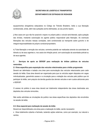 SECRETARIA DE LOGÍSTICA E TRANSPORTES
DEPARTAMENTO DE ESTRADAS DE RODAGEM
- Páginas 38/72 -
equipamentos obrigatórios estipulados no Código de Trânsito Brasileiro, terão a sua liberação
condicionada, ainda, além das quitações acima delineadas, ao seu pronto reparo;
j) Nos casos em que não for possível o reparo no próprio pátio o veículo será liberado, após quitação
das dívidas, mediante autorização do agente público responsável pela liberação. As eventuais
liberações dos veículos nessas condições, será condicionada ao transporte sobre guincho e de
integral responsabilidade do próprio condutor/proprietário.
k) Toda liberação e remoção dos veículos, somente poderão ser realizadas através da autoridade de
trânsito ou de seus agentes e, nos casos de infração penal, com autorização da autoridade policial ou
de seus agentes.
2. Serviços de apoio ao DER/SP para realização de leilões públicos de veículos
removidos.
2.1 Área especifica para exposição dos veículos relacionados para o leilão programado
Deverá ser delimitada e isolada uma área para acomodação dos veículos relacionados para cada
sessão do leilão. Essa área deverá ser organizada para que os veículos sejam dispostos em vagas
individualizadas, garantindo acesso e a circulação para a visitação dos veículos pelo público que irá
participar do leilão, sem prejuízo da devida guarda dos demais veículos e sem custos adicionais para
o DER/SP.
O acesso do público à essa área deverá ser totalmente independente das áreas destinadas aos
depósitos dos veículos removidos.
Não serão admitidas as circulações de publico nas áreas específicas dos depósitos não envolvidos
na sessão de leilão.
2.2. Área especial para realização da sessão de leilão
Deverá ser disponibilizada uma área para a realização do leilão, sendo necessário:
• Área totalmente coberta e fechada, isolando ações externas, como por exemplo, luz natural e
ventos;
 