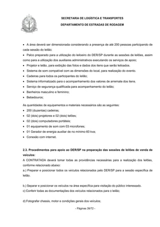 SECRETARIA DE LOGÍSTICA E TRANSPORTES
DEPARTAMENTO DE ESTRADAS DE RODAGEM
- Páginas 39/72 -
• A área deverá ser dimensionada considerando a presença de até 200 pessoas participando de
cada sessão do leilão;
• Palco preparado para a utilização do leiloeiro do DER/SP durante as sessões de leilões, assim
como para a utilização dos auxiliares administrativos executando os serviços de apoio;
• Projetor e telão, para exibição das fotos e dados dos itens que serão leiloados.
• Sistema de som compatível com as dimensões do local, para realização do evento.
• Cadeiras para todos os participantes do leilão;
• Sistema informatizado para o acompanhamento dos valores de arremate dos itens.
• Serviço de segurança qualificada para acompanhamento do leilão;
• Banheiros masculino e feminino;
• Bebedouros;
As quantidades de equipamentos e materiais necessários são as seguintes:
• 200 (duzentas) cadeiras;
• 02 (dois) projetores e 02 (dois) telões;
• 02 (dois) computadores portáteis;
• 01 equipamento de som com 03 microfones;
• 01 Gerador de energia auxiliar de no mínimo 60 kva;
• Conexão com internet.
2.3. Procedimentos para apoio ao DER/SP na preparação das sessões de leilões de venda de
veículos:
A CONTRATADA deverá tomar todas as providências necessárias para a realização dos leilões,
conforme relacionado abaixo:
a.) Preparar e posicionar todos os veículos relacionados pelo DER/SP para a sessão específica de
leilão.
b.) Separar e posicionar os veículos na área específica para visitação do público interessado.
c) Conferir todas as documentações dos veículos relacionados para o leilão;
d) Fotografar chassis, motor e condições gerais dos veículos;
 
