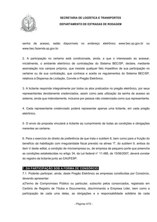 SECRETARIA DE LOGÍSTICA E TRANSPORTES
DEPARTAMENTO DE ESTRADAS DE RODAGEM
- Páginas 4/72 -
senha de acesso, estão disponíveis no endereço eletrônico www.bec.sp.gov.br ou
www.bec.fazenda.sp.gov.br.
2. A participação no certame está condicionada, ainda, a que o interessado ao acessar,
inicialmente, o ambiente eletrônico de contratações do Sistema BEC/SP, declare, mediante
assinalação nos campos próprios, que inexiste qualquer fato impeditivo de sua participação no
certame ou de sua contratação, que conhece e aceita os regulamentos do Sistema BEC/SP,
relativos à Dispensa de Licitação, Convite e Pregão Eletrônico.
3. A licitante responde integralmente por todos os atos praticados no pregão eletrônico, por seus
representantes devidamente credenciados, assim como pela utilização da senha de acesso ao
sistema, ainda que indevidamente, inclusive por pessoa não credenciada como sua representante.
4. Cada representante credenciado poderá representar apenas uma licitante, em cada pregão
eletrônico.
5. O envio da proposta vinculará a licitante ao cumprimento de todas as condições e obrigações
inerentes ao certame.
6. Para o exercício do direito de preferência de que trata o subitem 6, bem como para a fruição do
benefício da habilitação com irregularidade fiscal previsto na alínea “f”, do subitem 9, ambos do
item V deste edital, a condição de microempresa ou, de empresa de pequeno porte que preencha
as condições estabelecidas no artigo 34, da Lei federal n° 11.488, de 15/06/2007, deverá constar
do registro da licitante junto ao CAUFESP.
7. DA PARTICIPAÇÃO SOB A FORMA DE CONSÓRCIO:
7.1. Poderão participar, ainda, deste Pregão Eletrônico as empresas constituídas por Consórcio,
devendo apresentar:
a)Termo de Compromisso Público ou particular, subscrito pelos consorciados, registrado em
Cartório de Registro de Títulos e Documentos, discriminando a Empresa Lider, bem como a
participação de cada uma delas, as obrigações e a responsabilidade solidária de cada
 
