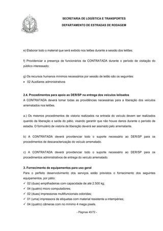 SECRETARIA DE LOGÍSTICA E TRANSPORTES
DEPARTAMENTO DE ESTRADAS DE RODAGEM
- Páginas 40/72 -
e) Elaborar todo o material que será exibido nos telões durante a sessão dos leilões;
f) Providenciar a presença de funcionários da CONTRATADA durante o período de visitação do
público interessado;
g) Os recursos humanos mínimos necessários por sessão de leilão são os seguintes:
• 02 Auxiliares administrativos
2.4. Procedimentos para apoio ao DER/SP na entrega dos veículos leiloados
A CONTRATADA deverá tomar todas as providências necessárias para a liberação dos veículos
arrematados nos leilões.
a.) Os mesmos procedimentos de vistoria realizados na entrada do veículo devem ser realizados
quando da liberação e saída do pátio, visando garantir que não houve danos durante o período de
estadia. O formulário de vistoria de liberação deverá ser assinado pelo arrematante.
b) A CONTRATADA deverá providenciar todo o suporte necessário ao DER/SP para os
procedimentos de descaracterização do veículo arrematado.
c) A CONTRATADA deverá providenciar todo o suporte necessário ao DER/SP para os
procedimentos administrativos de entrega do veículo arrematado.
3. Fornecimento de equipamentos para uso geral
Para o perfeito desenvolvimento dos serviços estão previstos o fornecimento dos seguintes
equipamentos, por pátio:
02 (duas) empilhadeiras com capacidade de até 2.500 kg;
04 (quatro) micro computadores;
02 (duas) impressoras multifuncionais coloridas;
01 (uma) impressora de etiquetas com material resistente a intempéries;
04 (quatro) câmeras com no mínimo 4 mega pixels.
 