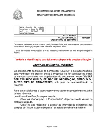 SECRETARIA DE LOGÍSTICA E TRANSPORTES
DEPARTAMENTO DE ESTRADAS DE RODAGEM
- Páginas 43/72 -
para depósito de veículos
recolhidos – Área de 93.000
m2 – REGIÃO DE
ARAÇARIGUAMA.
TOTAL MENSAL
PRAZO CONTRATUAL 12 MESES
VALOR TOTAL DO CONTRATO
Declaramos conhecer e aceitar todas as condições deste Edital e de seus anexos e comprometemo-
nos a cumprir as obrigações pelo preço constante na planilha acima.
O prazo de validade desta proposta é de 60 (sessenta) dias contados da data de apresentação da
mesma.
Vedada a identificação das licitantes sob pena de desclassificação
ATENÇÃO SENHORES LICITANTES
Em atendimento ao Manual do Fornecedor (BEC-SP) e ao subitem acima,
será verificado, no arquivo anexo à Proposta, se for solicitado no edital,
os campos constantes nas propriedades do documento, onde DEVERÁ
SER EXCLUIDO QUALQUER TIPO DE INFORMAÇÃO, SÍMBOLO OU
OUTRO TIPO DE CARACTERES, sob pena de desclassificação da
Proposta.
Para tanto solicitamos a todos observar os seguintes procedimentos, a fim
de que não seja
permitida a identificação do proponente:
-Clicar na aba “Arquivo e Propriedades”, dependendo da versão do
software utilizado.
-Clicar na aba “Resumo” e apagar as informações constantes nos
campos do “Título, Autor e Empresa”, as quais identificam a licitante.
 