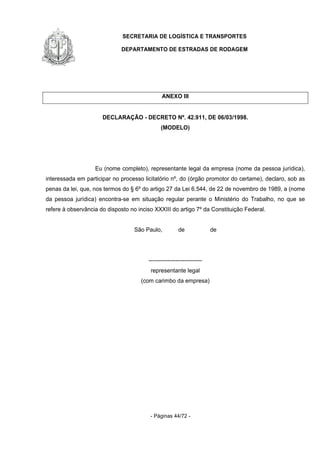 SECRETARIA DE LOGÍSTICA E TRANSPORTES
DEPARTAMENTO DE ESTRADAS DE RODAGEM
- Páginas 44/72 -
ANEXO III
DECLARAÇÃO - DECRETO Nº. 42.911, DE 06/03/1998.
(MODELO)
Eu (nome completo), representante legal da empresa (nome da pessoa jurídica),
interessada em participar no processo licitatório nº, do (órgão promotor do certame), declaro, sob as
penas da lei, que, nos termos do § 6º do artigo 27 da Lei 6.544, de 22 de novembro de 1989, a (nome
da pessoa jurídica) encontra-se em situação regular perante o Ministério do Trabalho, no que se
refere à observância do disposto no inciso XXXIII do artigo 7º da Constituição Federal.
São Paulo, de de
----------------------------
representante legal
(com carimbo da empresa)
 