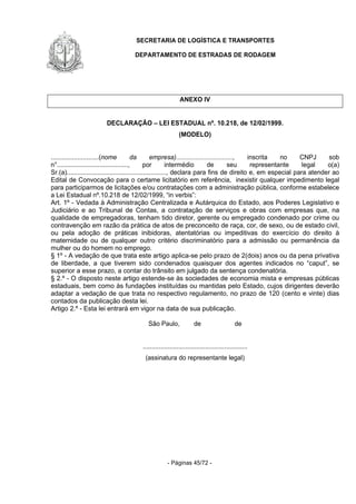 SECRETARIA DE LOGÍSTICA E TRANSPORTES
DEPARTAMENTO DE ESTRADAS DE RODAGEM
- Páginas 45/72 -
ANEXO IV
DECLARAÇÃO – LEI ESTADUAL nº. 10.218, de 12/02/1999.
(MODELO)
...........................(nome da empresa)................................, inscrita no CNPJ sob
n°........................................, por intermédio de seu representante legal o(a)
Sr.(a)........................................................, declara para fins de direito e, em especial para atender ao
Edital de Convocação para o certame licitatório em referência, inexistir qualquer impedimento legal
para participarmos de licitações e/ou contratações com a administração pública, conforme estabelece
a Lei Estadual nº.10.218 de 12/02/1999, “in verbis”:
Art. 1º - Vedada à Administração Centralizada e Autárquica do Estado, aos Poderes Legislativo e
Judiciário e ao Tribunal de Contas, a contratação de serviços e obras com empresas que, na
qualidade de empregadoras, tenham tido diretor, gerente ou empregado condenado por crime ou
contravenção em razão da prática de atos de preconceito de raça, cor, de sexo, ou de estado civil,
ou pela adoção de práticas inibidoras, atentatórias ou impeditivas do exercício do direito à
maternidade ou de qualquer outro critério discriminatório para a admissão ou permanência da
mulher ou do homem no emprego.
§ 1º - A vedação de que trata este artigo aplica-se pelo prazo de 2(dois) anos ou da pena privativa
de liberdade, a que tiverem sido condenados quaisquer dos agentes indicados no “caput”, se
superior a esse prazo, a contar do trânsito em julgado da sentença condenatória.
§ 2.º - O disposto neste artigo estende-se às sociedades de economia mista e empresas públicas
estaduais, bem como às fundações instituídas ou mantidas pelo Estado, cujos dirigentes deverão
adaptar a vedação de que trata no respectivo regulamento, no prazo de 120 (cento e vinte) dias
contados da publicação desta lei.
Artigo 2.º - Esta lei entrará em vigor na data de sua publicação.
São Paulo, de de
...........................................................
(assinatura do representante legal)
 