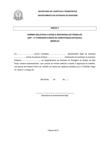 SECRETARIA DE LOGÍSTICA E TRANSPORTES
DEPARTAMENTO DE ESTRADAS DE RODAGEM
- Páginas 46/72 -
ANEXO V
NORMAS RELATIVAS A SAÚDE E SEGURANÇA DO TRABALHO
(ART. 117 PARÁGRAFO ÚNICO DA CONSTITUIÇÃO ESTADUAL)
(MODELO)
Eu,...................................(nome completo).................................., representante legal da empresa
........................(nome da pessoa jurídica)................................, interessada em participar no processo
licitatório .......................................do Departamento de Estradas de Rodagem do Estado de São
Paulo, declara expressamente que cumpre as normas relativas a saúde e segurança do trabalho,
nos termos da Portaria CVS-2 de 13/02/91 do Centro de Vigilância Sanitária (Lei nº 6.544/89, Artigo
27, inciso V e Artigo 34)
São Paulo, de de.........
______________________________________
Assinatura do representante legal
 