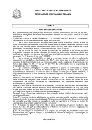 SECRETARIA DE LOGÍSTICA E TRANSPORTES
DEPARTAMENTO DE ESTRADAS DE RODAGEM
- Páginas 47/72 -
ANEXO VI
PORT-SUP/DER-047-22/06/92
Fixa procedimentos para aplicação das disposições contidas na Resolução SIEV-38, de 02/04/92,
referentes a aplicação de penalidades nas compras e serviços não vinculados a obras, e dá outras
providências.
O SUPERINTENDENTE DO DEPARTAMENTO DE ESTRADAS DE RODAGEM DO ESTADO DE
SÃO PAULO, no uso de suas atribuições legais, e considerando:
1. que o prazo de convocação do adjudicatário para assinar o termo do contrato, aceitar ou
retirar o instrumento equivalente e, quando for o caso, prestar a garantia, poderá ser prorrogado uma
vez, por igual período, quando solicitado durante o seu transcurso, pela parte, e desde que ocorra
justo motivo, nos termos do artigo 61 e parágrafo único, da Lei no. 6.544/89;
2. que os prazos de início, de etapas de execução, de conclusão e de entrega admitem
prorrogação, mantidas as demais cláusulas do contrato ou instrumento equivalente, desde que
justificada por escrito e previamente autorizada pela autoridade competente, conforme disposto nos
parágrafos 1º e 2º do artigo 52 ,da Lei nº. 6.544/89;
3. que a recusa do adjudicatário em assinar o contrato, aceitar ou retirar o instrumento
equivalente nas condições estabelecidas pelo D.E.R., bem como que o atraso injustificado na
execução do objeto contratado, ou a sua inexecução, estão sujeitos a aplicação de penalidades, nos
termos dos artigos 79, 80 e 81 da Lei nº. 6.544/89, de conformidade com as disposições da
Resolução SIEV-38, de 02/04/92;
4. que eventuais prorrogações de prazo autorizadas a pedido do interessado, na forma
estipulada nos itens 1 e 2, exceto as motivadas por caso fortuito, de força maior ou outras
superveniências imprevistas; ou ainda no caso de atraso na execução do objeto contratado, o
reajustamento contratual só será admissível considerados os prazos inicialmente estabelecidos,
RESOLVE:
Artigo 1º - sem prejuízo do disposto no artigo 80, parágrafo 1º, da Lei 6.544/89, serão aplicadas,
pelas autoridades delegadas pela Portaria SUP/DER-30-06/03/90, dentro dos limites de suas
competências, as sanções resultantes do inadimplemento das obrigações assumidas pelo
adjudicatário ou contratado.
Artigo 2º - Homologada a adjudicação ou autorizada a contratação, a convocação do adjudicatário
para assinar o termo de contrato, aceitar ou retirar o instrumento equivalente e, se for o caso, para
prestar a garantia, deverá ser feita, pelos órgãos de compras, através de publicação no Diário Oficial
do Estado, juntando-se ao processo o recorte e respectiva data.
Parágrafo único - O prazo para atendimento da convocação será de 10 (dez) dias contados a partir
da data da publicação.
Artigo 3º - A recusa injusta da adjudicatária em assinar o contrato, aceitar ou retirar o instrumento
equivalente, dentro do prazo estabelecido pela Administração, caracterizando o descumprimento total
da obrigação assumida, implicará a aplicação de multa correspondente a 10%(dez por cento) do
valor do respectivo contrato ou do Instrumento equivalente.
§ 1º - O disposto no "caput" deste artigo não se aplica aos licitantes convocados nos termos dos
artigos 25, § 3º, e 61, § 2º, que não aceitarem a contratação nas mesmas condições propostas pelo
adjudicatário, inclusive quanto a prazo e preço.
§ 2º - A comunicação da irregularidade e a proposta de aplicação de penalidade deverão ser
encaminhadas, pelo órgão de compras, à autoridade que autorizou a licitação ou a contratação, no
respectivo processo.
 