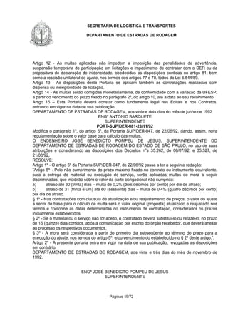 SECRETARIA DE LOGÍSTICA E TRANSPORTES
DEPARTAMENTO DE ESTRADAS DE RODAGEM
- Páginas 49/72 -
Artigo 12 - As multas aplicadas não impedem a imposição das penalidades de advertência,
suspensão temporária de participação em licitações e impedimento de contratar com o DER ou da
propositura de declaração de inidoneidade, obedecidas as disposições contidas no artigo 81, bem
como a rescisão unilateral do ajuste, nos termos dos artigos 77 e 78, todos da Lei 6.544/89.
Artigo 13 - As disposições desta Portaria se aplicam também às contratações realizadas com
dispensa ou inexigibilidade de licitação.
Artigo 14 - As multas serão corrigidas monetariamente, de conformidade com a variação da UFESP,
a partir do vencimento do prazo fixado no parágrafo 2º, do artigo 10, até a data ao seu recolhimento.
Artigo 15 – Esta Portaria deverá constar como fundamento legal nos Editais e nos Contratos,
entrando em vigor na data de sua publicação.
DEPARTAMENTO DE ESTRADAS DE RODAGEM, aos vinte e dois dias do mês de junho de 1992.
ENGº ANTONIO BARQUETE
SUPERINTENDENTE
PORT-SUP/DER-081-23/11/92
Modifica o parágrafo 1º, do artigo 5º, da Portaria SUP/DER-047, de 22/06/92, dando, assim, nova
regulamentação sobre o valor base para cálculo das multas.
O ENGENHEIRO JOSÉ BENEDICTO POMPEU DE JESUS, SUPERINTENDENTE DO
DEPARTAMENTO DE ESTRADAS DE RODAGEM DO ESTADO DE SÃO PAULO, no uso de suas
atribuições e considerando as disposições dos Decretos nºs 35.262, de 08/07/92, e 35.527, de
21/08/92,
RESOLVE:
Artigo 1º - O artigo 5º da Portaria SUP/DER-047, de 22/06/92 passa a ter a seguinte redação:
”Artigo 5º - Pelo não cumprimento do prazo máximo fixado no contrato ou instrumento equivalente,
para a entrega do material ou execução do serviço, serão aplicadas multas de mora a seguir
discriminadas, que incidirão sobre o valor da parte obrigacional não cumprida:
a) atraso até 30 (trinta) dias – multa de 0,2% (dois décimos por cento) por dia de atraso;
b) atraso de 31 (trinta e um) até 60 (sessenta) dias – multa de 0,4% (quatro décimos por cento)
por dia de atraso.
§ 1º - Nas contratações com cláusula de atualização e/ou reajustamento de preços, o valor do ajuste
a servir de base para o cálculo de multa será o valor original (proposta) atualizado e reajustado nos
termos e conforme as datas determinadas no instrumento de contratação, considerados os prazos
inicialmente estabelecidos.
§ 2º - Se o material ou o serviço não for aceito, o contratado deverá substituí-lo ou refazê-lo, no prazo
de 15 (quinze) dias corridos, após a comunicação por escrito do órgão recebedor, que deverá anexar
ao processo os respectivos documentos.
§ 3º - A mora será considerada a partir do primeiro dia subseqüente ao término do prazo para a
execução do ajuste, nos termos do artigo 5º, e/ou vencimento do estabelecido no § 2º deste artigo.”.
Artigo 2º - A presente portaria entra em vigor na data de sua publicação, revogadas as disposições
em contrário.
DEPARTAMENTO DE ESTRADAS DE RODAGEM, aos vinte e três dias do mês de novembro de
1992.
ENGº JOSÉ BENEDICTO POMPEU DE JESUS
SUPERINTENDENTE
 