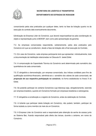 SECRETARIA DE LOGÍSTICA E TRANSPORTES
DEPARTAMENTO DE ESTRADAS DE RODAGEM
- Páginas 5/72 -
consorciando pelos atos praticados por qualquer deles, tanto na fase da licitação quanto na de
execução do contrato dela eventualmente decorrente;
b)Indicação da Empresa Líder do Consórcio, que deverá responsabilizar-se pela coordenação do
objeto e representação junto à DER/SP, bem como pela apresentação da garantia.
7.2. As empresas consorciadas responderão, solidariamente, pelos atos praticados pelo
Consórcio em que se constituírem, desde a fase da licitação até a final execução do Contrato.
7.3. Em caso de Consórcio, cada empresa participante terá que apresentar, individualmente, toda
a documentação de habilitação relacionadas na Cláusula IV deste Edital.
7.4. A comprovação da Capacidade Técnica do Consórcio será determinada pelo somatório dos
quantitativos de cada consorciado.
7.5. É obrigatória a demonstração, por empresa consorciada, dos índices contábeis para fins de
qualificação econômico-financeira, admitindo-se a somatório dos valores de cada consorciado, na
proporção de sua respectiva participação no consórcio, na forma estabelecida no Anexo X do
Edital.
7.6. Só poderão participar do certame Consórcios cuja liderança seja, obrigatoriamente, exercida
por empresa brasileira, quando em Consórcio formado por empresas brasileiras e estrangeiras.
7.7. É obrigatória a constituição e o registro do Consórcio, antes da celebração do Contrato.
7.8. A licitante que participar desta licitação em Consórcio, não poderá, também, participar de
forma isolada ou como membro de mais de um Consórcio.
7.9. A Empresa Líder do Consórcio será a responsável pela obtenção da senha de acesso junto
ao Sistema Bec, ficando responsável pela oferta dos lances, durante o certame, em nome do
Consórcio.
 