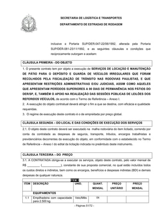 SECRETARIA DE LOGÍSTICA E TRANSPORTES
DEPARTAMENTO DE ESTRADAS DE RODAGEM
- Páginas 51/72 -
inclusive a Portaria SUP/DER-047-22/06/1992, alterada pela Portaria
SUP/DER-081-23/11/1992, e as seguintes cláusulas e condições que
reciprocamente outorgam e aceitam:
CLÁUSULA PRIMEIRA - DO OBJETO
1. O presente contrato tem por objeto a execução de SERVIÇOS DE LOCAÇÃO E MANUTENÇÃO
DE PÁTIO PARA O DEPÓSITO E GUARDA DE VEÍCULOS IRREGULARES QUE FORAM
RECOLHIDOS PELA FISCALIZAÇÃO DE TRÂNSITO NAS RODOVIAS PAULISTAS, E QUE
APRESENTAM RESTRIÇÕES ADMINISTRATIVAS E/OU JUDICIAIS, ASSIM COMO AQUELES
QUE APRESENTAM PERÍODOS SUPERIORES A 90 DIAS DE PERMANÊNCIA NOS PÁTIOS DO
DER/SP, E, TAMBÉM O APOIO NA REALIZAÇÃO DAS SESSÕES PÚBLICAS DE LEILÕES DOS
REFERIDOS VEÍCULOS, de acordo com o Termo de Referência – Anexo I.
2. A execução do objeto contratual deverá atingir o fim a que se destina, com eficácia e qualidade
requeridas.
3. O regime de execução deste contrato é o de empreitada por preço global.
CLÁUSULA SEGUNDA – DO LOCAL E DAS CONDIÇÕES DE EXECUÇÃO DOS SERVIÇOS
2.1. O objeto deste contrato deverá ser executado na malha rodoviária do item licitado, correndo por
conta da contratada as despesas de seguros, transporte, tributos, encargos trabalhistas e
previdenciários decorrentes da execução do objeto, em conformidade com o estabelecido no Termo
de Referência – Anexo I do edital da licitação indicada no preâmbulo deste instrumento.
CLÁUSULA TERCEIRA – DO PREÇO
3.1. A CONTRATADA obriga-se a executar os serviços, objeto deste contrato, pelo valor mensal de
R$ ________ (____________), constante de sua proposta comercial, no qual estão incluídos todos
os custos diretos e indiretos, bem como os encargos, benefícios e despesas indiretas (BDI) e demais
despesas de qualquer natureza.
ITEM 1
ITEM DESCRIÇÃO UNID. QUANT.
MENSAL
PREÇO
UNITÁRIO
PREÇO
MENSAL
EQUIPAMENTOS
1.1 Empilhadeira com capacidade
para 2.500 kg.
Veic/Mês 04
 