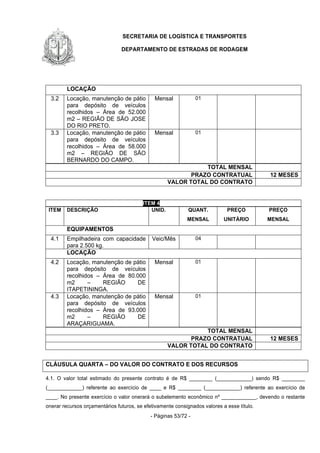 SECRETARIA DE LOGÍSTICA E TRANSPORTES
DEPARTAMENTO DE ESTRADAS DE RODAGEM
- Páginas 53/72 -
LOCAÇÃO
3.2 Locação, manutenção de pátio
para depósito de veículos
recolhidos – Área de 52.000
m2 – REGIÃO DE SÃO JOSE
DO RIO PRETO.
Mensal 01
3.3 Locação, manutenção de pátio
para depósito de veículos
recolhidos – Área de 58.000
m2 – REGIÃO DE SÃO
BERNARDO DO CAMPO.
Mensal 01
TOTAL MENSAL
PRAZO CONTRATUAL 12 MESES
VALOR TOTAL DO CONTRATO
ITEM 4
ITEM DESCRIÇÃO UNID. QUANT.
MENSAL
PREÇO
UNITÁRIO
PREÇO
MENSAL
EQUIPAMENTOS
4.1 Empilhadeira com capacidade
para 2.500 kg.
Veic/Mês 04
LOCAÇÃO
4.2 Locação, manutenção de pátio
para depósito de veículos
recolhidos – Área de 80.000
m2 – REGIÃO DE
ITAPETININGA.
Mensal 01
4.3 Locação, manutenção de pátio
para depósito de veículos
recolhidos – Área de 93.000
m2 – REGIÃO DE
ARAÇARIGUAMA.
Mensal 01
TOTAL MENSAL
PRAZO CONTRATUAL 12 MESES
VALOR TOTAL DO CONTRATO
CLÁUSULA QUARTA – DO VALOR DO CONTRATO E DOS RECURSOS
4.1. O valor total estimado do presente contrato é de R$ ________ (____________) sendo R$ ________
(____________) referente ao exercício de ____ e R$ ________ (____________) referente ao exercício de
____. No presente exercício o valor onerará o subelemento econômico nº ____________, devendo o restante
onerar recursos orçamentários futuros, se efetivamente consignados valores a esse título.
 