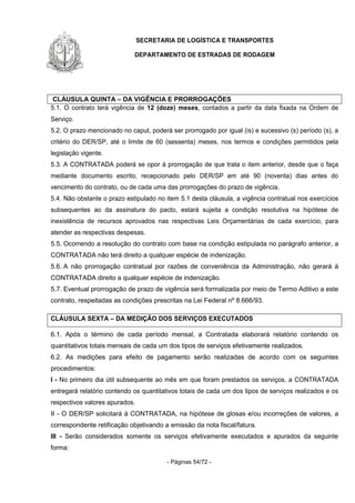 SECRETARIA DE LOGÍSTICA E TRANSPORTES
DEPARTAMENTO DE ESTRADAS DE RODAGEM
- Páginas 54/72 -
CLÁUSULA QUINTA – DA VIGÊNCIA E PRORROGAÇÕES
5.1. O contrato terá vigência de 12 (doze) meses, contados a partir da data fixada na Ordem de
Serviço.
5.2. O prazo mencionado no caput, poderá ser prorrogado por igual (is) e sucessivo (s) período (s), a
critério do DER/SP, até o limite de 60 (sessenta) meses, nos termos e condições permitidos pela
legislação vigente.
5.3. A CONTRATADA poderá se opor à prorrogação de que trata o item anterior, desde que o faça
mediante documento escrito, recepcionado pelo DER/SP em até 90 (noventa) dias antes do
vencimento do contrato, ou de cada uma das prorrogações do prazo de vigência.
5.4. Não obstante o prazo estipulado no item 5.1 desta cláusula, a vigência contratual nos exercícios
subsequentes ao da assinatura do pacto, estará sujeita a condição resolutiva na hipótese de
inexistência de recursos aprovados nas respectivas Leis Orçamentárias de cada exercício, para
atender as respectivas despesas.
5.5. Ocorrendo a resolução do contrato com base na condição estipulada no parágrafo anterior, a
CONTRATADA não terá direito a qualquer espécie de indenização.
5.6. A não prorrogação contratual por razões de conveniência da Administração, não gerará à
CONTRATADA direito a qualquer espécie de indenização.
5.7. Eventual prorrogação de prazo de vigência será formalizada por meio de Termo Aditivo a este
contrato, respeitadas as condições prescritas na Lei Federal nº 8.666/93.
CLÁUSULA SEXTA – DA MEDIÇÃO DOS SERVIÇOS EXECUTADOS
6.1. Após o término de cada período mensal, a Contratada elaborará relatório contendo os
quantitativos totais mensais de cada um dos tipos de serviços efetivamente realizados.
6.2. As medições para efeito de pagamento serão realizadas de acordo com os seguintes
procedimentos:
I - No primeiro dia útil subsequente ao mês em que foram prestados os serviços, a CONTRATADA
entregará relatório contendo os quantitativos totais de cada um dos tipos de serviços realizados e os
respectivos valores apurados.
II - O DER/SP solicitará à CONTRATADA, na hipótese de glosas e/ou incorreções de valores, a
correspondente retificação objetivando a emissão da nota fiscal/fatura.
III - Serão considerados somente os serviços efetivamente executados e apurados da seguinte
forma:
 