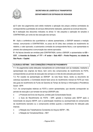 SECRETARIA DE LOGÍSTICA E TRANSPORTES
DEPARTAMENTO DE ESTRADAS DE RODAGEM
- Páginas 55/72 -
a) O valor dos pagamentos será obtido mediante a aplicação dos preços unitários contratados às
correspondentes quantidades de serviços efetivamente realizados, aplicando-se eventual desconto.
b) A realização dos descontos indicados na alínea “a” não prejudica a aplicação de sanções à
CONTRATADA, por conta da não execução dos serviços.
IV - Após a conferência dos quantitativos e valores apresentados, o DER/SP atestará a medição
mensal, comunicando à CONTRATADA, no prazo de 03 (três) dias contados do recebimento do
relatório, o valor aprovado, e autorizando a emissão da correspondente fatura, a ser apresentada no
primeiro dia subsequente à comunicação dos valores aprovados.
V - As faturas deverão ser emitidas pela CONTRATADA, contra o DER/SP, e apresentadas na CO –
COT, à Avenida do Estado, nº 777 – 4º andar – Sala 4037 – Ponte Pequena, na cidade de
São Paulo – Capital.
CLÁUSULA SÉTIMA – DAS CONDIÇÕES E PRAZO DE PAGAMENTO
7.1. Os pagamentos serão efetuados mensalmente em conformidade com as medições, mediante a
apresentação dos originais da fatura, bem como dos comprovantes de recolhimento do FGTS,
correspondentes ao período de execução dos serviços e à mão-de-obra alocada para esse fim.
7.2. Por ocasião da apresentação ao DER/SP da nota fiscal, fatura, recibo ou documento de
cobrança equivalente, a Contratada deverá fazer prova do recolhimento mensal do FGTS por meio
das guias de recolhimento do Fundo de Garantia do Tempo de Serviço e Informações à Previdência
Social - GFIP.
7.2.1. As comprovações relativas ao FGTS a serem apresentadas, que deverão corresponder ao
período de execução e por tomador de serviço (DER/SP) são:
• o Protocolo de Envio de Arquivos, emitido pelo Conectividade Social;
• o Guia de Recolhimento do FGTS - GRF, gerada e impressa pelo SEFIP após a
transmissão do arquivo SEFIP, com a autenticação mecânica ou acompanhada do comprovante
de recolhimento bancário ou o comprovante emitido quando o recolhimento for efetuado pela
Internet;
• o Relação dos Trabalhadores Constantes do Arquivo SEFIP – RE;
• o Relação de Tomadores/Obras – RET
 