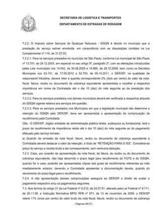 SECRETARIA DE LOGÍSTICA E TRANSPORTES
DEPARTAMENTO DE ESTRADAS DE RODAGEM
- Páginas 56/72 -
7.2.2. O Imposto sobre Serviços de Qualquer Natureza - ISSQN é devido no município que a
prestação do serviço estiver envolvida, em consonância com as disposições contidas na Lei
Complementar nº 116, de 31.07.03.
7.2.2.1. Para os serviços prestados no município de São Paulo, conforme Lei municipal de São Paulo
nº 13.701, de 24.12.2003, em especial no seu artigo 9º, parágrafo 2º, com as alterações introduzidas
pelas Leis municipais nos 14.042, de 30.08.2005 e 14.865, de 29.12.2008, bem como os Decretos
Municipais nos 53.151, de 17.05.2012 e 52.703, de 05.10.2011, o DER/SP, na qualidade de
responsável tributária, deverá reter a quantia correspondente 2% (dois por cento) do valor da nota-
fiscal, fatura, recibo ou documento de cobrança equivalente apresentada e recolher a respectiva
importância em nome da Contratada até o dia 10 (dez) do mês seguinte ao da prestação dos
serviços.
7.2.2.2. Para os serviços prestados nos demais municípios deverá ser verificada a respectiva alíquota
do ISSQN vigente relativa aos serviços em questão.
7.2.2.3. Para os serviços prestados nos Municípios em que a legislação municipal não determine a
retenção do ISSQN pelo DER/SP, deve ser apresentada a apresentação de comprovação de
recolhimento pela Contratada:
Obs.: O DER/SP, órgão/ entidade da administração pública direta, autárquica ou fundacional, terá o
prazo de recolhimento da importância retida até o dia 10 (dez) do mês seguinte ao do pagamento
efetuado pelo serviço tomado.
a) Quando da emissão da nota fiscal, fatura, recibo ou documento de cobrança equivalente a
Contratada deverá destacar o valor da retenção, a título de “RETENÇÃO PARA O ISS”. Considera-se
preço do serviço a receita bruta a ele correspondente, sem nenhuma dedução.
7.2.3. Caso, por ocasião da apresentação da nota fiscal, da fatura, do recibo ou do documento de
cobrança equivalente, não haja decorrido o prazo legal para recolhimento do FGTS e do ISSQN,
quando for o caso, poderão ser apresentadas cópias das guias de recolhimento referentes ao mês
imediatamente anterior, devendo a Contratada apresentar a documentação devida, quando do
vencimento do prazo legal para o recolhimento.
7.2.4. A não apresentação dessas comprovações assegura ao DER/SP o direito de sustar o
pagamento respectivo e/ou os pagamentos seguintes.
7.3. Nos termos do artigo 31 da Lei Federal nº 8.212, de 24.07.91, alterado pela Lei Federal nº 9.711,
de 20.11.98, e Instrução Normativa MPS/ RFB nº 971, de 13 de novembro de 2009, o DER/SP
reterá 11% (onze por cento) do valor bruto da nota fiscal, fatura, recibo ou documento de cobrança
 