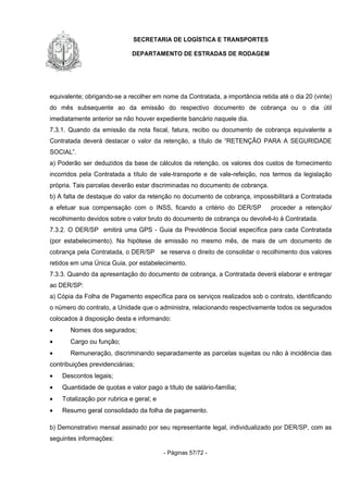 SECRETARIA DE LOGÍSTICA E TRANSPORTES
DEPARTAMENTO DE ESTRADAS DE RODAGEM
- Páginas 57/72 -
equivalente; obrigando-se a recolher em nome da Contratada, a importância retida até o dia 20 (vinte)
do mês subsequente ao da emissão do respectivo documento de cobrança ou o dia útil
imediatamente anterior se não houver expediente bancário naquele dia.
7.3.1. Quando da emissão da nota fiscal, fatura, recibo ou documento de cobrança equivalente a
Contratada deverá destacar o valor da retenção, a título de “RETENÇÃO PARA A SEGURIDADE
SOCIAL”.
a) Poderão ser deduzidos da base de cálculos da retenção, os valores dos custos de fornecimento
incorridos pela Contratada a título de vale-transporte e de vale-refeição, nos termos da legislação
própria. Tais parcelas deverão estar discriminadas no documento de cobrança.
b) A falta de destaque do valor da retenção no documento de cobrança, impossibilitará a Contratada
a efetuar sua compensação com o INSS, ficando a critério do DER/SP proceder a retenção/
recolhimento devidos sobre o valor bruto do documento de cobrança ou devolvê-lo à Contratada.
7.3.2. O DER/SP emitirá uma GPS - Guia da Previdência Social específica para cada Contratada
(por estabelecimento). Na hipótese de emissão no mesmo mês, de mais de um documento de
cobrança pela Contratada, o DER/SP se reserva o direito de consolidar o recolhimento dos valores
retidos em uma Única Guia, por estabelecimento.
7.3.3. Quando da apresentação do documento de cobrança, a Contratada deverá elaborar e entregar
ao DER/SP:
a) Cópia da Folha de Pagamento específica para os serviços realizados sob o contrato, identificando
o número do contrato, a Unidade que o administra, relacionando respectivamente todos os segurados
colocados à disposição desta e informando:
• Nomes dos segurados;
• Cargo ou função;
• Remuneração, discriminando separadamente as parcelas sujeitas ou não à incidência das
contribuições previdenciárias;
• Descontos legais;
• Quantidade de quotas e valor pago a título de salário-família;
• Totalização por rubrica e geral; e
• Resumo geral consolidado da folha de pagamento.
b) Demonstrativo mensal assinado por seu representante legal, individualizado por DER/SP, com as
seguintes informações:
 