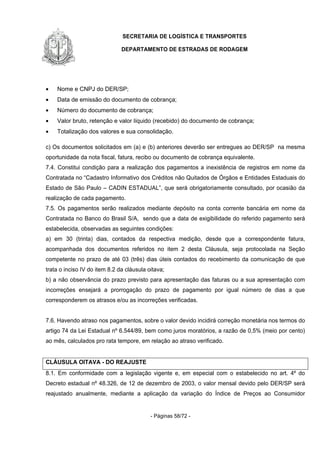 SECRETARIA DE LOGÍSTICA E TRANSPORTES
DEPARTAMENTO DE ESTRADAS DE RODAGEM
- Páginas 58/72 -
• Nome e CNPJ do DER/SP;
• Data de emissão do documento de cobrança;
• Número do documento de cobrança;
• Valor bruto, retenção e valor líquido (recebido) do documento de cobrança;
• Totalização dos valores e sua consolidação.
c) Os documentos solicitados em (a) e (b) anteriores deverão ser entregues ao DER/SP na mesma
oportunidade da nota fiscal, fatura, recibo ou documento de cobrança equivalente.
7.4. Constitui condição para a realização dos pagamentos a inexistência de registros em nome da
Contratada no “Cadastro Informativo dos Créditos não Quitados de Órgãos e Entidades Estaduais do
Estado de São Paulo – CADIN ESTADUAL”, que será obrigatoriamente consultado, por ocasião da
realização de cada pagamento.
7.5. Os pagamentos serão realizados mediante depósito na conta corrente bancária em nome da
Contratada no Banco do Brasil S/A, sendo que a data de exigibilidade do referido pagamento será
estabelecida, observadas as seguintes condições:
a) em 30 (trinta) dias, contados da respectiva medição, desde que a correspondente fatura,
acompanhada dos documentos referidos no item 2 desta Cláusula, seja protocolada na Seção
competente no prazo de até 03 (três) dias úteis contados do recebimento da comunicação de que
trata o inciso IV do item 8.2 da cláusula oitava;
b) a não observância do prazo previsto para apresentação das faturas ou a sua apresentação com
incorreções ensejará a prorrogação do prazo de pagamento por igual número de dias a que
corresponderem os atrasos e/ou as incorreções verificadas.
7.6. Havendo atraso nos pagamentos, sobre o valor devido incidirá correção monetária nos termos do
artigo 74 da Lei Estadual nº 6.544/89, bem como juros moratórios, a razão de 0,5% (meio por cento)
ao mês, calculados pro rata tempore, em relação ao atraso verificado.
CLÁUSULA OITAVA - DO REAJUSTE
8.1. Em conformidade com a legislação vigente e, em especial com o estabelecido no art. 4º do
Decreto estadual nº 48.326, de 12 de dezembro de 2003, o valor mensal devido pelo DER/SP será
reajustado anualmente, mediante a aplicação da variação do Índice de Preços ao Consumidor
 