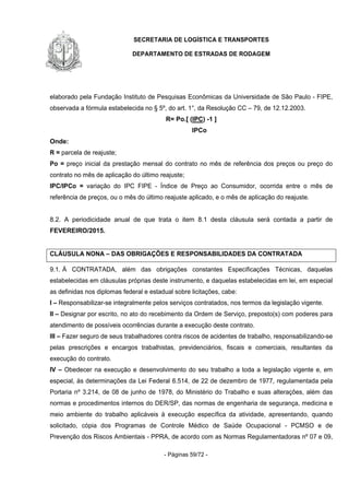 SECRETARIA DE LOGÍSTICA E TRANSPORTES
DEPARTAMENTO DE ESTRADAS DE RODAGEM
- Páginas 59/72 -
elaborado pela Fundação Instituto de Pesquisas Econômicas da Universidade de São Paulo - FIPE,
observada a fórmula estabelecida no § 5º, do art. 1°, da Resolução CC – 79, de 12.12.2003.
R= Po.[ (IPC) -1 ]
IPCo
Onde:
R = parcela de reajuste;
Po = preço inicial da prestação mensal do contrato no mês de referência dos preços ou preço do
contrato no mês de aplicação do último reajuste;
IPC/IPCo = variação do IPC FIPE - Índice de Preço ao Consumidor, ocorrida entre o mês de
referência de preços, ou o mês do último reajuste aplicado, e o mês de aplicação do reajuste.
8.2. A periodicidade anual de que trata o item 8.1 desta cláusula será contada a partir de
FEVEREIRO/2015.
CLÁUSULA NONA – DAS OBRIGAÇÕES E RESPONSABILIDADES DA CONTRATADA
9.1. À CONTRATADA, além das obrigações constantes Especificações Técnicas, daquelas
estabelecidas em cláusulas próprias deste instrumento, e daquelas estabelecidas em lei, em especial
as definidas nos diplomas federal e estadual sobre licitações, cabe:
I – Responsabilizar-se integralmente pelos serviços contratados, nos termos da legislação vigente.
II – Designar por escrito, no ato do recebimento da Ordem de Serviço, preposto(s) com poderes para
atendimento de possíveis ocorrências durante a execução deste contrato.
III – Fazer seguro de seus trabalhadores contra riscos de acidentes de trabalho, responsabilizando-se
pelas prescrições e encargos trabalhistas, previdenciários, fiscais e comerciais, resultantes da
execução do contrato.
IV – Obedecer na execução e desenvolvimento do seu trabalho a toda a legislação vigente e, em
especial, às determinações da Lei Federal 6.514, de 22 de dezembro de 1977, regulamentada pela
Portaria nº 3.214, de 08 de junho de 1978, do Ministério do Trabalho e suas alterações, além das
normas e procedimentos internos do DER/SP, das normas de engenharia de segurança, medicina e
meio ambiente do trabalho aplicáveis à execução específica da atividade, apresentando, quando
solicitado, cópia dos Programas de Controle Médico de Saúde Ocupacional - PCMSO e de
Prevenção dos Riscos Ambientais - PPRA, de acordo com as Normas Regulamentadoras nº 07 e 09,
 