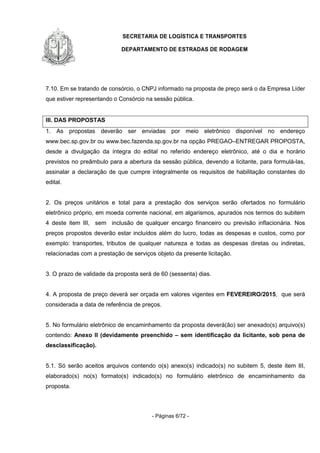 SECRETARIA DE LOGÍSTICA E TRANSPORTES
DEPARTAMENTO DE ESTRADAS DE RODAGEM
- Páginas 6/72 -
7.10. Em se tratando de consórcio, o CNPJ informado na proposta de preço será o da Empresa Líder
que estiver representando o Consórcio na sessão pública.
III. DAS PROPOSTAS
1. As propostas deverão ser enviadas por meio eletrônico disponível no endereço
www.bec.sp.gov.br ou www.bec.fazenda.sp.gov.br na opção PREGAO–ENTREGAR PROPOSTA,
desde a divulgação da íntegra do edital no referido endereço eletrônico, até o dia e horário
previstos no preâmbulo para a abertura da sessão pública, devendo a licitante, para formulá-las,
assinalar a declaração de que cumpre integralmente os requisitos de habilitação constantes do
edital.
2. Os preços unitários e total para a prestação dos serviços serão ofertados no formulário
eletrônico próprio, em moeda corrente nacional, em algarismos, apurados nos termos do subitem
4 deste item III, sem inclusão de qualquer encargo financeiro ou previsão inflacionária. Nos
preços propostos deverão estar incluídos além do lucro, todas as despesas e custos, como por
exemplo: transportes, tributos de qualquer natureza e todas as despesas diretas ou indiretas,
relacionadas com a prestação de serviços objeto da presente licitação.
3. O prazo de validade da proposta será de 60 (sessenta) dias.
4. A proposta de preço deverá ser orçada em valores vigentes em FEVEREIRO/2015, que será
considerada a data de referência de preços.
5. No formulário eletrônico de encaminhamento da proposta deverá(ão) ser anexado(s) arquivo(s)
contendo: Anexo II (devidamente preenchido – sem identificação da licitante, sob pena de
desclassificação).
5.1. Só serão aceitos arquivos contendo o(s) anexo(s) indicado(s) no subitem 5, deste item III,
elaborado(s) no(s) formato(s) indicado(s) no formulário eletrônico de encaminhamento da
proposta.
 