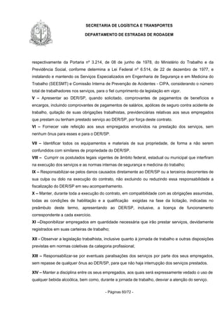 SECRETARIA DE LOGÍSTICA E TRANSPORTES
DEPARTAMENTO DE ESTRADAS DE RODAGEM
- Páginas 60/72 -
respectivamente da Portaria nº 3.214, de 08 de junho de 1978, do Ministério do Trabalho e da
Previdência Social, conforme determina a Lei Federal nº 6.514, de 22 de dezembro de 1977, e
instalando e mantendo os Serviços Especializados em Engenharia de Segurança e em Medicina do
Trabalho (SEESMT) e Comissão Interna de Prevenção de Acidentes - CIPA, considerando o número
total de trabalhadores nos serviços, para o fiel cumprimento da legislação em vigor.
V – Apresentar ao DER/SP, quando solicitado, comprovantes de pagamentos de benefícios e
encargos, incluindo comprovantes de pagamentos de salários, apólices de seguro contra acidente de
trabalho, quitação de suas obrigações trabalhistas, previdenciárias relativas aos seus empregados
que prestam ou tenham prestado serviço ao DER/SP, por força deste contrato.
VI – Fornecer vale refeição aos seus empregados envolvidos na prestação dos serviços, sem
nenhum ônus para esses e para o DER/SP.
VII – Identificar todos os equipamentos e materiais de sua propriedade, de forma a não serem
confundidos com similares de propriedade do DER/SP.
VIII – Cumprir os postulados legais vigentes de âmbito federal, estadual ou municipal que interfiram
na execução dos serviços e as normas internas de segurança e medicina do trabalho;
IX – Responsabilizar-se pelos danos causados diretamente ao DER/SP ou a terceiros decorrentes de
sua culpa ou dolo na execução do contrato, não excluindo ou reduzindo essa responsabilidade a
fiscalização do DER/SP em seu acompanhamento.
X – Manter, durante toda a execução do contrato, em compatibilidade com as obrigações assumidas,
todas as condições de habilitação e a qualificação exigidas na fase da licitação, indicadas no
preâmbulo deste termo, apresentando ao DER/SP, inclusive, a licença de funcionamento
correspondente a cada exercício.
XI –Disponibilizar empregados em quantidade necessária que irão prestar serviços, devidamente
registrados em suas carteiras de trabalho;
XII - Observar a legislação trabalhista, inclusive quanto à jornada de trabalho e outras disposições
previstas em normas coletivas da categoria profissional;
XIII – Responsabilizar-se por eventuais paralisações dos serviços por parte dos seus empregados,
sem repasse de qualquer ônus ao DER/SP, para que não haja interrupção dos serviços prestados.
XIV – Manter a disciplina entre os seus empregados, aos quais será expressamente vedado o uso de
qualquer bebida alcoólica, bem como, durante a jornada de trabalho, desviar a atenção do serviço.
 